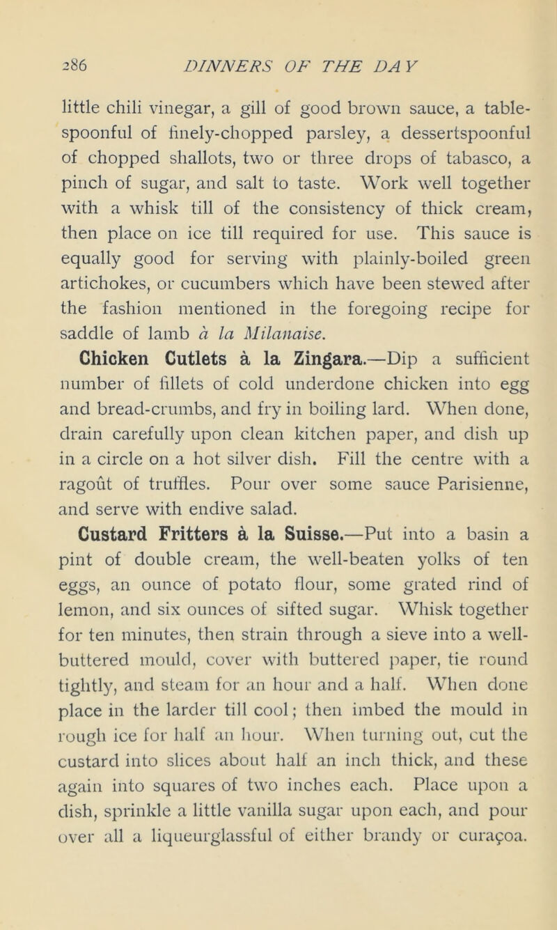 little chili vinegar, a gill of good brown sauce, a table- spoonful of finely-chopped parsley, a dessertspoonful of chopped shallots, two or three drops of tabasco, a pinch of sugar, and salt to taste. Work well together with a whisk till of the consistency of thick cream, then place on ice till required for use. This sauce is equally good for serving with plainly-boiled green artichokes, or cucumbers which have been stewed after the fashion mentioned in the foregoing recipe for saddle of lamb a la Milanaise. Chicken Cutlets a la Zingara.—Dip a sufficient number of lillets of cold underdone chicken into egg and bread-crumbs, and fry in boiling lard. When done, drain carefully upon clean kitchen paper, and dish up in a circle on a hot silver dish. Fill the centre with a ragout of truffles. Pour over some sauce Parisienne, and serve with endive salad. Custard Fritters a la Suisse.—Put into a basin a pint of double cream, the well-beaten yolks of ten eggs, an ounce of potato flour, some grated rind of lemon, and six ounces of sifted sugar. Whisk together for ten minutes, then strain through a sieve into a well- buttered mould, cover with buttered paper, tie round tightly, and steam for an hour and a half. When done place in the larder till cool; then imbed the mould in rough ice for half an hour. When turning out, cut the custard into slices about half an inch thick, and these again into squares of two inches each. Place upon a dish, sprinkle a little vanilla sugar upon each, and pour over all a liqueurglassful of either brandy or cura90a.