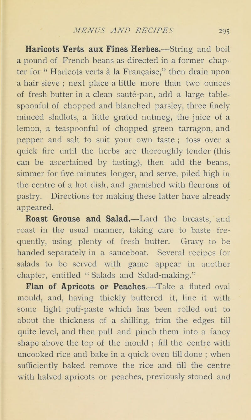 Haricots Yerts aux Fines Herbes.—String and boil a pound of French beans as directed in a former chap- ter for “ Haricots verts a la Frangaise,” then drain upon a hair sieve ; next place a little more than two ounces of fresh butter in a clean saute-pan, add a large table- spoonful of chopped and blanched parsley, three finely minced shallots, a little grated nutmeg, the juice of a lemon, a teaspoonful of chopped green tarragon, and pepper and salt to suit your own taste ; toss over a quick lire until the herbs are thoroughly tender (this can be ascertained by tasting), then add the beans, simmer for five minutes longer, and serve, piled high in the centre of a hot dish, and garnished with fleurons of pastry. Directions for making these latter have already appeared. Roast Grouse and Salad.—Lard the breasts, and roast in the usual manner, taking care to baste fre- quently, using plenty of fresh butter. Gravy to be handed separately in a sauceboat. Several recipes for salads to be served with game appear in another chapter, entitled “ Salads and Salad-making.” Flan of Apricots or Peaches.—Take a tinted oval mould, and, having thickly buttered it, line it with some light puff-paste which has been rolled out to about the thickness of a shilling, trim the edges till quite level, and then pull and pinch them into a fancy shape above the top of the mould ; fill the centre with uncooked rice and bake in a quick oven till done ; when sufficiently baked remove the rice and fill the centre with halved apricots or peaches, previously stoned and