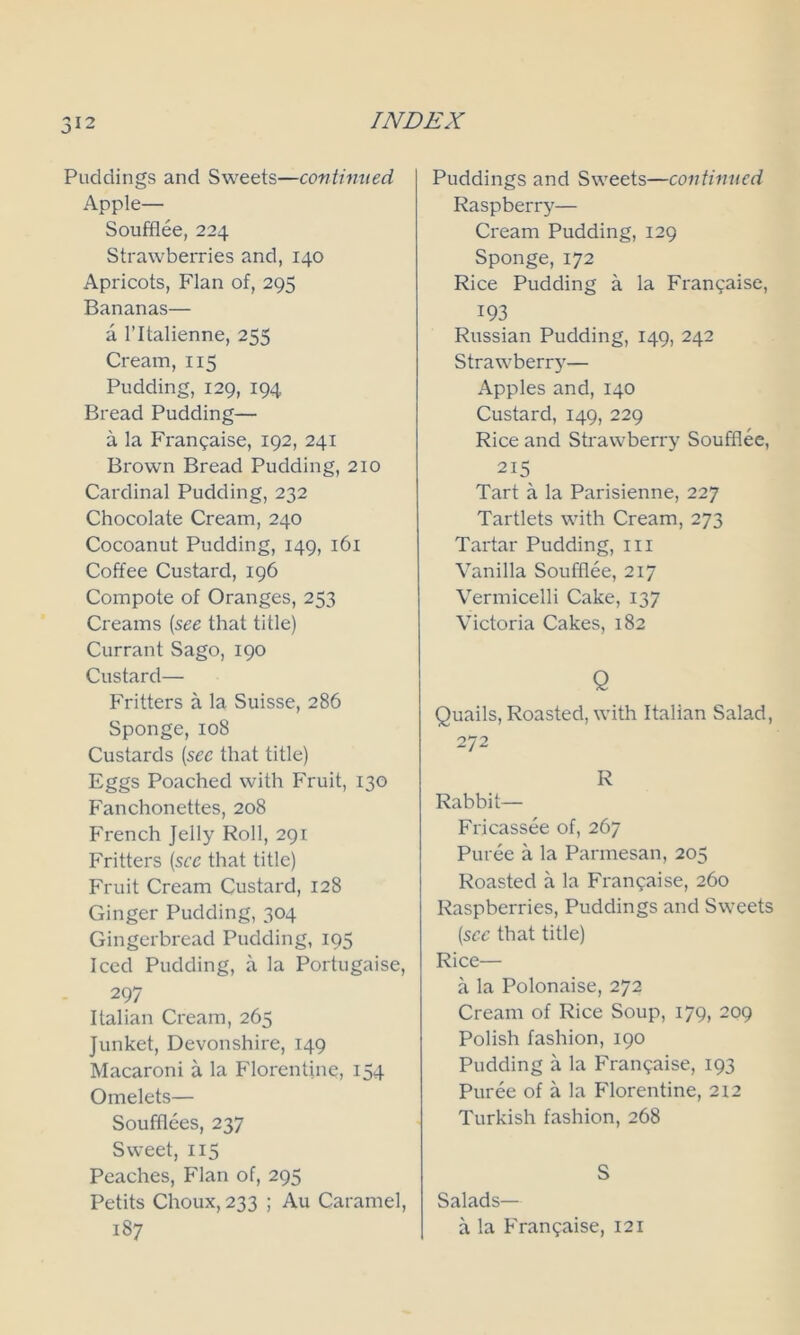 Paddings and Sweets—continued Apple— Soufflee, 224 Strawberries and, 140 Apricots, Flan of, 295 Bananas— a l’ltalienne, 255 Cream, 115 Pudding, 129, 194 Bread Pudding— a la Franpaise, 192, 241 Brown Bread Pudding, 210 Cardinal Pudding, 232 Chocolate Cream, 240 Cocoanut Pudding, 149, 161 Coffee Custard, 196 Compote of Oranges, 253 Creams (see that title) Currant Sago, 190 Custard— Fritters a la Suisse, 286 Sponge, 108 Custards (see that title) Eggs Poached with Fruit, 130 Fanchonettes, 208 French Jelly Roll, 291 Fritters (see that title) Fruit Cream Custard, 128 Ginger Pudding, 304 Gingerbread Pudding, 195 Iced Pudding, a la Portugaise, 297 Italian Cream, 265 Junket, Devonshire, 149 Macaroni a la Florentine, 154 Omelets— Soufflees, 237 Sweet, 115 Peaches, Flan of, 295 Petits Choux, 233 ; Au Caramel, 187 Puddings and Sweets—continued Raspberry— Cream Pudding, 129 Sponge, 172 Rice Pudding a la Franpaise, 193 Russian Pudding, 149, 242 Strawberr}'— Apples and, 140 Custard, 149, 229 Rice and Strawberry Soufflee, 215 Tart a la Parisienne, 227 Tartlets with Cream, 273 Tartar Pudding, hi Vanilla Soufflee, 217 Vermicelli Cake, 137 Victoria Cakes, 182 Q Quails, Roasted, with Italian Salad, 272 R Rabbit— Fricassee of, 267 Puree a la Parmesan, 205 Roasted a la Fran^aise, 260 Raspberries, Puddings and Sweets (see that title) Rice— a la Polonaise, 272 Cream of Rice Soup, 179, 209 Polish fashion, 190 Pudding a la Franpaise, 193 Puree of a la Florentine, 212 Turkish fashion, 268 S Salads— a la Franpaise, 121