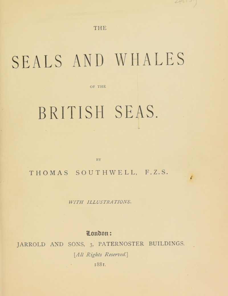 SEALS AND WHALES OF THE BRITISH SEAS. P.Y THOMAS SOUTHWELL, F.Z.S. t WITH ILLUSTRATIONS. ILontJon: JARROLD AND SONS, 3, PATERNOSTER BUILDINGS. [.All Rights Reserved.] l88l.