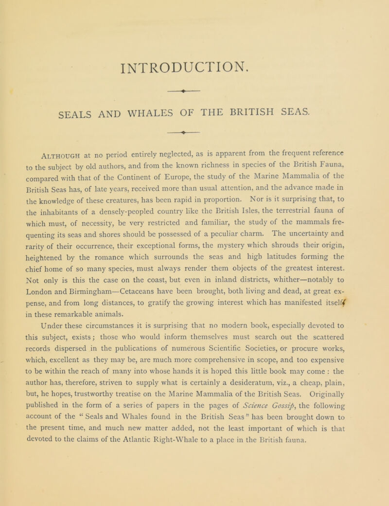 INTRODUCTION. SEALS AND WHALES OF THE BRITISH SEAS. ♦ Although at no period entirely neglected, as is apparent from the frequent reference to the subject by old authors, and from the known richness in species of the British Fauna, compared with that of the Continent of Europe, the study of the Marine Mammalia of the British Seas has, of late years, received more than usual attention, and the advance made in the knowledge of these creatures, has been rapid in proportion. Nor is it surprising that, to the inhabitants of a densely-peopled country like the British Isles, the terrestrial fauna of which must, of necessity, be very restricted and familiar, the study of the mammals fre- quenting its seas and shores should be possessed of a peculiar charm. The uncertainty and rarity of their occurrence, their exceptional forms, the mystery which shrouds their origin, heightened by the romance which surrounds the seas and high latitudes forming the chief home of so many species, must always render them objects of the greatest interest. Not only is this the case on the coast, but even in inland districts, whither—notably to London and Birmingham—Cetaceans have been brought, both living and dead, at great ex- pense, and from long distances, to gratify the growing interest which has manifested itselff in these remarkable animals. Under these circumstances it is surprising that no modern book, especially devoted to this subject, exists; those who would inform themselves must search out the scattered records dispersed in the publications of numerous Scientific Societies, or procure works, which, excellent as they may be, are much more comprehensive in scope, and too expensive to be within the reach of many into whose hands it is hoped this little book may come : the author has, therefore, striven to supply what is certainly a desideratum, viz., a cheap, plain, but, he hopes, trustworthy treatise on the Marine Mammalia of the British Seas. Originally published in the form of a series of papers in the pages of Science Gossip, the following account of the “ Seals and Whales found in the British Seas ” has been brought down to the present time, and much new matter added, not the least important of which is that devoted to the claims of the Atlantic Right-Whale to a place in the British fauna.