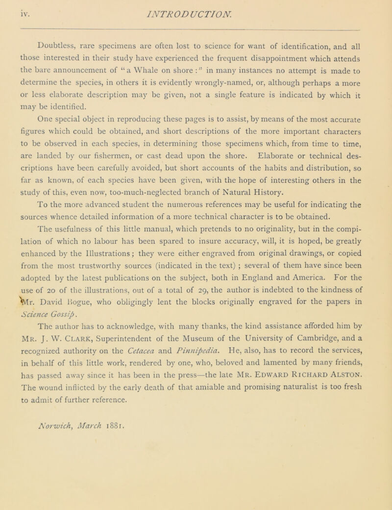 Doubtless, rare specimens are often lost to science for want of identification, and all those interested in their study have experienced the frequent disappointment which attends the bare announcement of “ a Whale on shore :in many instances no attempt is made to determine the species, in others it is evidently wrongly-named, or, although perhaps a more or less elaborate description may be given, not a single feature is indicated by which it may be identified. One special object in reproducing these pages is to assist, by means of the most accurate figures which could be obtained, and short descriptions of the more important characters to be observed in each species, in determining those specimens which, from time to time, are landed by our fishermen, or cast dead upon the shore. Elaborate or technical des- criptions have been carefully avoided, but short accounts of the habits and distribution, so far as known, of each species have been given, with the hope of interesting others in the study of this, even now, too-much-neglected branch of Natural History. To the more advanced student the numerous references may be useful for indicating the sources whence detailed information of a more technical character is to be obtained. The usefulness of this little manual, which pretends to no originality, but in the compi- lation of which no labour has been spared to insure accuracy, will, it is hoped, be greatly enhanced by the Illustrations; they were either engraved from original drawings, or copied from the most trustworthy sources (indicated in the text) ; several of them have since been adopted by the latest publications on the subject, both in England and America. For the use of 20 of the illustrations, out of a total of 29, the author is indebted to the kindness of Vlr. David Hogue, who obligingly lent the blocks originally engraved for the papers in Science Gossip. The author has to acknowledge, with many thanks, the kind assistance afforded him by Mr. J. W. Clark, Superintendent of the Museum of the University of Cambridge, and a recognized authority on the Cetacea and Pinnipedia. He, also, has to record the services, in behalf of this little work, rendered by one, who, beloved and lamented by many friends, has passed away since it has been in the press—the late Mr. Edward Richard Alston. The wound inflicted by the early death of that amiable and promising naturalist is too fresh to admit of further reference. Norwich, March 1881.
