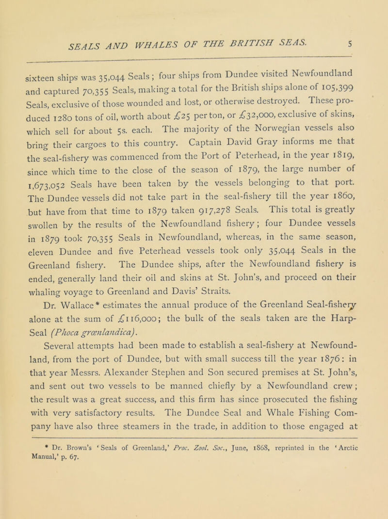 sixteen ships was 35,044 Seals ; four ships from Dundee visited Newfoundland and captured 70,355 Seals, making a total for the British ships alone of 105,399 Seals, exclusive of those wounded and lost, or otherwise destroyed. These pro- duced 1280 tons of oil, worth about £25 per ton, or £32,000, exclusive of skins, which sell for about 5s. each. The majority of the Norwegian vessels also bring their cargoes to this country. Captain David Giay informs me that the seal-fishery was commenced from the Port of Peterhead, in the year 1819, since which time to the close of the season of 1879, the large number of 1,673,052 Seals have been taken by the vessels belonging to that port. The Dundee vessels did not take part in the seal-fishery till the year i860, but have from that time to 1879 taken 917,278 Seals. This total is greatly swollen by the results of the Newfoundland fishery; four Dundee vessels in 1879 took 70,355 Seals in Newfoundland, whereas, in the same season, eleven Dundee and five Peterhead vessels took only 35,044 Seals in the Greenland fishery. The Dundee ships, after the Newfoundland fishery is ended, generally land their oil and skins at St. John’s, and proceed on their whaling voyage to Greenland and Davis’ Straits. Dr. Wallace* estimates the annual produce of the Greenland Seal-fishery alone at the sum of £116,000; the bulk of the seals taken are the Harp- Seal (Phoca grcenlandica). Several attempts had been made to establish a seal-fishery at Newfound- land, from the port of Dundee, but with small success till the year 1876: in that year Messrs. Alexander Stephen and Son secured premises at St. John’s, and sent out two vessels to be manned chiefly by a Newfoundland crew; the result was a great success, and this firm has since prosecuted the fishing with very satisfactory results. The Dundee Seal and Whale Fishing Com- pany have also three steamers in the trade, in addition to those engaged at * Dr. Brown’s ‘Seals of Greenland,’ Proc. Zool. Soc., June, 1868, reprinted in the ‘Arctic Manual,’ p. 67.