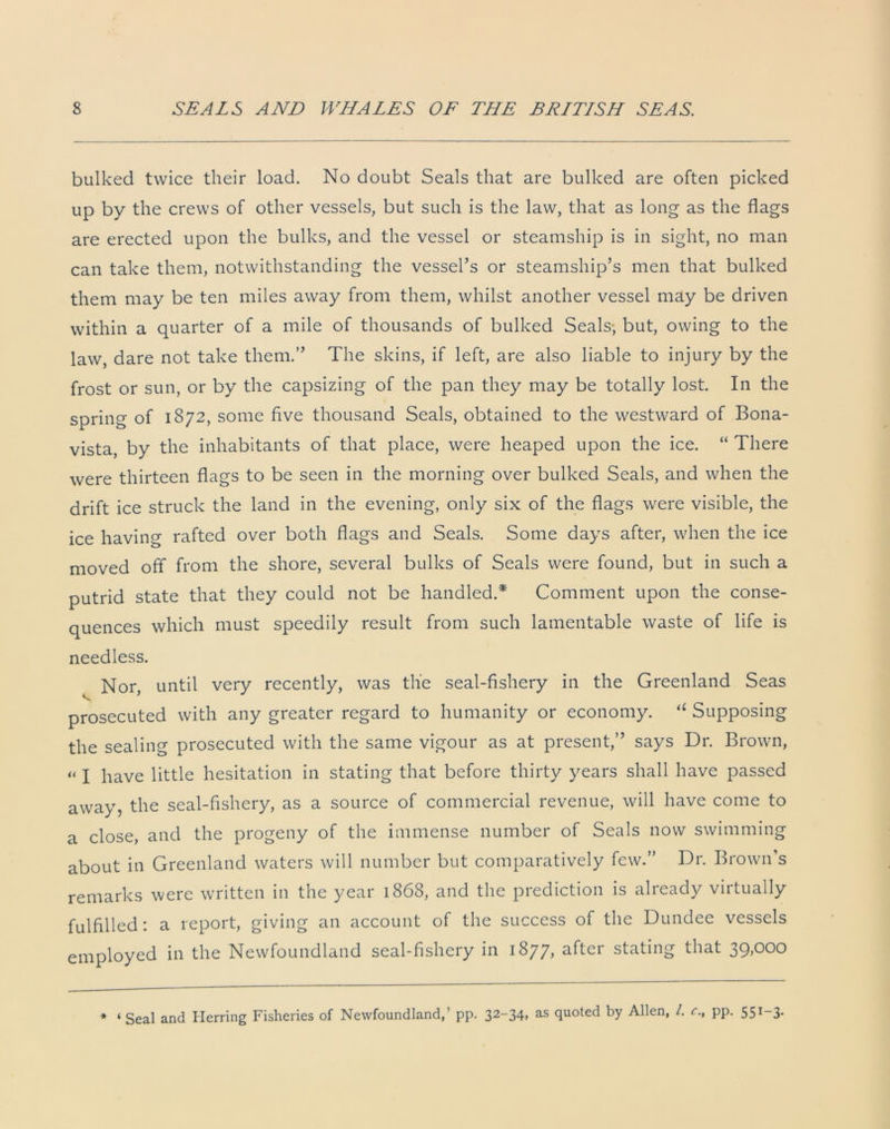 bulked twice their load. No doubt Seals that are bulked are often picked up by the crews of other vessels, but such is the law, that as long as the flags are erected upon the bulks, and the vessel or steamship is in sight, no man can take them, notwithstanding the vessel’s or steamship’s men that bulked them may be ten miles away from them, whilst another vessel may be driven within a quarter of a mile of thousands of bulked Seals-, but, owing to the law, dare not take them.” The skins, if left, are also liable to injury by the frost or sun, or by the capsizing of the pan they may be totally lost. In the spring of 1872, some five thousand Seals, obtained to the westward of Bona- vista, by the inhabitants of that place, were heaped upon the ice. “ There were thirteen flags to be seen in the morning over bulked Seals, and when the drift ice struck the land in the evening, only six of the flags were visible, the ice having rafted over both flags and Seals. Some days after, when the ice moved off from the shore, several bulks of Seals were found, but in such a putrid state that they could not be handled.* Comment upon the conse- quences which must speedily result from such lamentable waste of life is needless. Nor, until very recently, was the seal-fishery in the Greenland Seas prosecuted with any greater regard to humanity or economy. “ Supposing the sealing prosecuted with the same vigour as at present,” says Dr. Brown, “ I have little hesitation in stating that before thirty years shall have passed away, the seal-fishery, as a source of commercial revenue, will have come to a close, and the progeny of the immense number of Seals now swimming about in Greenland waters will number but comparatively few.” Dr. Brown’s remarks were written in the year 1868, and the prediction is already virtually fulfilled: a report, giving an account of the success of the Dundee vessels employed in the Newfoundland seal-fishery in 1877, after stating that 39,000 * ‘ Seal and Herring Fisheries of Newfoundland,’ pp. 32~34> as quoted by Allen, /. c., pp. 551 3.