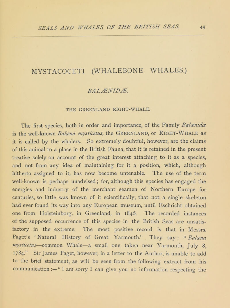 MYSTACOCETI (WHALEBONE WHALES.) BALASNIDAE. THE GREENLAND RIGHT-WHALE. The first species, both in order and importance, of the Family Balamidce is the well-known Bcilcznci mysticetus, the GREENLAND, or Right-Whale as it is called by the whalers. So extremely doubtful, however, are the claims of this animal to a place in the British Fauna, that it is retained in the present treatise solely on account of the great interest attaching to it as a species, and not from any idea of maintaining for it a position, which, although hitherto assigned to it, has now become untenable. The use of the term well-known is perhaps unadvised; for, although this species has engaged the energies and industry of the merchant seamen of Northern Europe for centuries, so little was known of it scientifically, that not a single skeleton had ever found its way into any European museum, until Eschricht obtained one from Holsteinborg, in Greenland, in 1846. The recorded instances of the supposed occurrence of this species in the British Seas are unsatis- factory in the extreme. The most positive record is that in Messrs. Paget’s ‘Natural History of Great Yarmouth.’ They say: “ Baleen a mysticetus—common Whale—a small one taken near Yarmouth, July 8, 1784.” Sir James Paget, however, in a letter to the Author, is unable to add to the brief statement, as will be seen from the following extract from his communication I am sorry I can give you no information respecting the