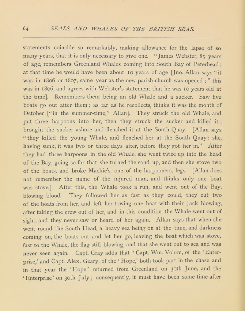 statements coincide so remarkably, making allowance for the lapse of so many years, that it is only necessary to give one. “James Webster, 85 years of age, remembers Greenland Whales coming into South Bay of Peterhead : at that time he would have been about 10 years of age [Jno. Allan says “it was in 1806 or 1807, same year as the new parish church was opened ; ” this was in 1806, and agrees with Webster’s statement that he was 10 years old at the time]. Remembers them being an old Whale and a sucker. Saw five boats go out after them; as far as he recollects, thinks it was the month of October [“in the summer-time,” Allan]. They struck the old Whale, and put three harpoons into her, then they struck the sucker and killed it ; brought the sucker ashore and flenched it at the South Quay. [Allan says “ they killed the young Whale, and flenched her at the South Quay : she, having sunk, it was two or three days after, before they got her in.” After they had three harpoons in the old Whale, she went twice up into the head of the Bay, going so far that she turned the sand up, and then she stove two of the boats, and broke Mackie’s, one of the harpooners, legs. [Allan does not remember the name of the injured man, and thinks only one boat was stove.] After this, the Whale took a run, and went out of the Bay, blowing blood. They followed her as fast as they could, they cut two of the boats from her, and left her towing one boat with their Jack blowing, after taking the crew out of her, and in this condition the Whale went out of sight, and they never saw or heard of her again. Allan says that when she went round the South Head, a heavy sea being on at the time, and darkness coming on, the boats cut and let her go, leaving the boat which was stove, fast to the Whale, the flag still blowing, and that she went out to sea and was never seen again. Capt. Gray adds that “ Capt. Wm. Volum, of the ‘Enter- prise/ and Capt. Alex. Geary, of the ‘ Hope/ both took part in the chase, and in that year the ‘Hope’ returned from Greenland on 30th June, and the ‘ Enterprise ’ on 30th J uly ; consequently, it must have been some time after