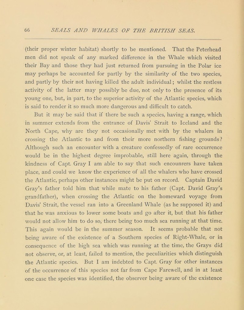 (their proper winter habitat) shortly to be mentioned. That the Peterhead men did not speak of any marked difference in the Whale which visited their Bay and those they had just returned from pursuing in the Polar ice may perhaps be accounted for partly by the similarity of the two species, and partly by their not having killed the adult individual; whilst the restless activity of the latter may possibly be due, not only to the presence of its young one, but, in part, to the superior activity of the Atlantic species, which is said to render it so much more dangerous and difficult to catch. But it may be said that if there be such a species, having a range, which in summer extends from the entrance of Davis’ Strait to Iceland and the North Cape, why are they not occasionally met with by the whalers in crossing the Atlantic to and from their more northern fishing grounds ? Although such an encounter with a creature confessedly of rare occurrence would be in the highest degree improbable, still here again, through the kindness of Capt. Gray I am able to say that such encounrers have taken place, and could we know the experience of all the whalers who have crossed the Atlantic, perhaps other instances might be put on record. Captain David Gray’s father told him that while mate to his father (Capt. David Gray’s grandfather), when crossing the Atlantic on the homeward voyage from Davis’ Strait, the vessel ran into a Greenland Whale (as he supposed it) and that he was anxious to lower some boats and go after it, but that his father would not allow him to do so, there being too much sea running at that time. This again would be in the summer season. It seems probable that not being aware of the existence of a Southern species of Right-Whale, or in consequence of the high sea which was running at the time, the Grays did not observe, or, at least, failed to mention, the peculiarities which distinguish the Atlantic species. But I am indebted to Capt. Gray for other instances of the occurrence of this species not far from Cape Farewell, and in at least one case the species was identified, the observer being aware of the existence