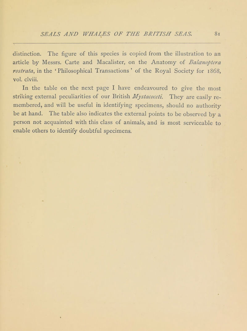 distinction. The figure of this species is copied from the illustration to an article by Messrs. Carte and Macalister, on the Anatomy of Balcenoptera rostrata, in the ‘Philosophical Transactions ’ of the Royal Society for 1868, vol. clviii. In the table on the next page I have endeavoured to give the most striking external peculiarities of our British Mystacoceli. They are easily re- membered, and will be useful in identifying specimens, should no authority be at hand. The table also indicates the external points to be observed by a person not acquainted with this class of animals, and is most serviceable to enable others to identify doubtful specimens.