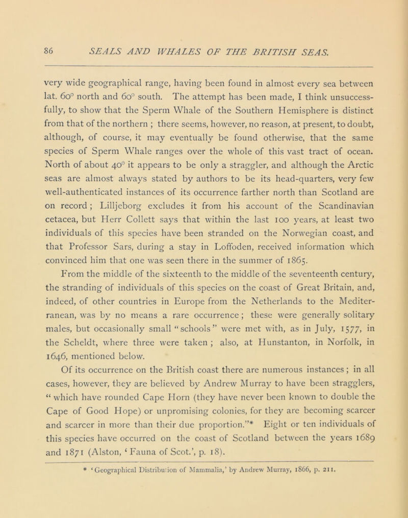 very wide geographical range, having been found in almost every sea between lat. 6o° north and 6o° south. The attempt has been made, I think unsuccess- fully, to show that the Sperm Whale of the Southern Hemisphere is distinct from that of the northern ; there seems, however, no reason, at present, to doubt, although, of course, it may eventually be found otherwise, that the same species of Sperm Whale ranges over the whole of this vast tract of ocean. North of about 40° it appears to be only a straggler, and although the Arctic seas are almost always stated by authors to be its head-quarters, very few well-authenticated instances of its occurrence farther north than Scotland are on record; Lilljeborg excludes it from his account of the Scandinavian cetacea, but Herr Collett says that within the last 100 years, at least two individuals of this species have been stranded on the Norwegian coast, and that Professor Sars, during a stay in Loffoden, received information which convinced him that one was seen there in the summer of 1865. From the middle of the sixteenth to the middle of the seventeenth century, the stranding of individuals of this species on the coast of Great Britain, and, indeed, of other countries in Europe from the Netherlands to the Mediter- ranean, was by no means a rare occurrence ; these were generally solitary males, but occasionally small “schools” were met with, as in July, 1577, in the Scheldt, where three were taken ; also, at Hunstanton, in Norfolk, in 1646, mentioned below. Of its occurrence on the British coast there are numerous instances ; in all cases, however, they are believed by Andrew Murray to have been stragglers, “ which have rounded Cape Horn (they have never been known to double the Cape of Good Hope) or unpromising colonies, for they are becoming scarcer and scarcer in more than their due proportion.”* Eight or ten individuals of this species have occurred on the coast of Scotland between the years 1689 and 1871 (Alston, ‘ Fauna of Scot.’, p. 18). * ‘Geographical Distribution of Mammalia,’ by Andrew Murray, 1866, p. 211.