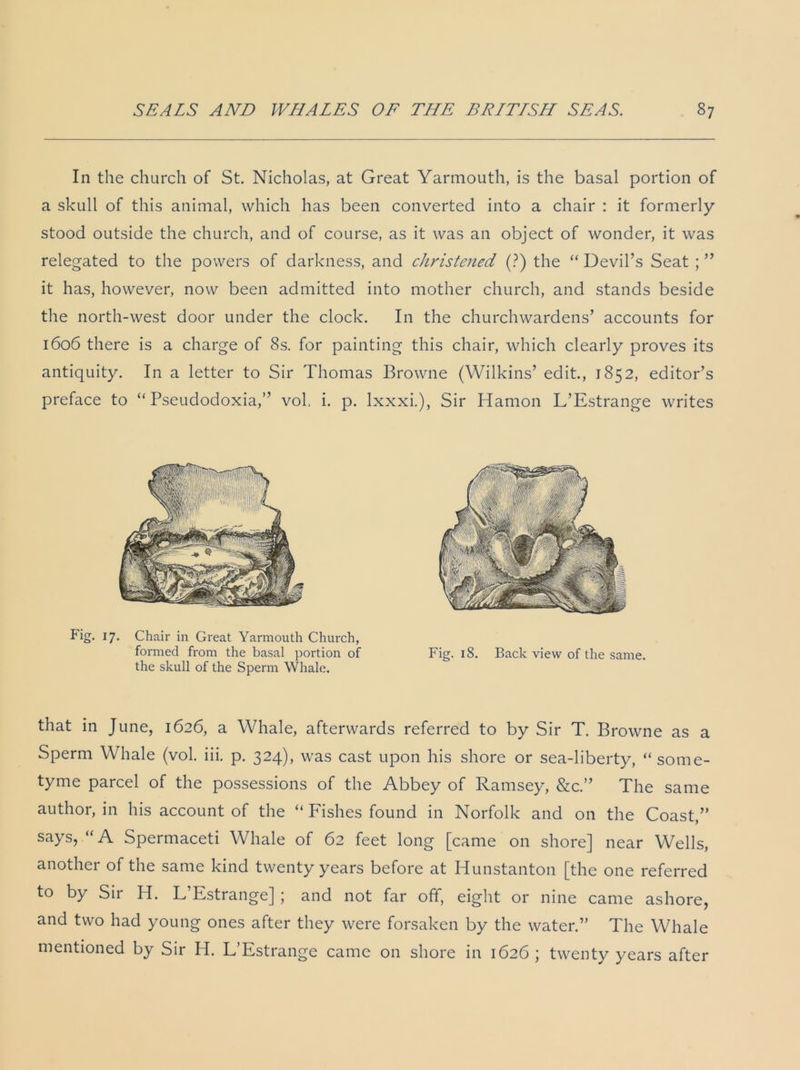 In the church of St. Nicholas, at Great Yarmouth, is the basal portion of a skull of this animal, which has been converted into a chair : it formerly- stood outside the church, and of course, as it was an object of wonder, it was relegated to the powers of darkness, and christened (?) the “ Devil’s Seat ; ” it has, however, now been admitted into mother church, and stands beside the north-west door under the clock. In the churchwardens’ accounts for 1606 there is a charge of 8s. for painting this chair, which clearly proves its antiquity. In a letter to Sir Thomas Browne (Wilkins’ edit., 1852, editor’s preface to “ Pseudodoxia,” vol, i. p. lxxxi.), Sir Hamon L’Estrange writes Fig. 17. Chair in Great Yarmouth Church, formed from the basal portion of Fig. 18. Back view of the same, the skull of the Sperm Whale. that in June, 1626, a Whale, afterwards referred to by Sir T. Browne as a Sperm Whale (vol. iii. p. 324), was cast upon his shore or sea-liberty, “ some- tyme parcel of the possessions of the Abbey of Ramsey, &c.” The same author, in his account of the “ Fishes found in Norfolk and on the Coast,” says, “A Spermaceti Whale of 62 feet long [came on shore] near Wells, another of the same kind twenty years before at Hunstanton [the one referred to by Sir H. L’Estrange] ; and not far off, eight or nine came ashore, and two had young ones after they were forsaken by the water.” The Whale mentioned by Sir H. L’Estrange came on shore in 1626 ; twenty years after