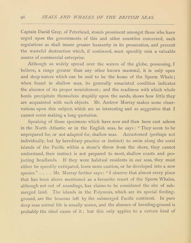 Captain David Gray, of Peterhead, stands prominent amongst those who have urged upon the governments of this and other countries concerned, such regulations as shall insure greater humanity in its prosecution, and prevent the wasteful destruction which, if continued, must speedily ruin a valuable source of commercial enterprise. Although so widely spread over the waters of the globe, possessing, I believe, a range greater than any other known mammal, it is only open and deep waters which can be said to be the home of the Sperm Whale; when found in shallow seas, its generally emaciated condition indicates the absence of its proper nourishment; and the readiness with which whole herds precipitate themselves stupidly upon the sands, shows how little they are acquainted with such objects. Mr. Andrew Murray makes some obser- vations upon this subject, which are so interesting and so suggestive that I cannot resist making a long quotation. Speaking of those specimens which have now and then been cast ashore in the North Atlantic or in the English seas, he says : “ They seem to be unprepared for, or not adapted for, shallow seas. Accustomed (perhaps not individually, but by hereditary practice or instinct) to swim along the coral islands of the Pacific within a stone’s throw from the shore, they cannot understand, their instinct is not prepared to meet, shallow coasts and pro- jecting headlands. If they were habitual residents in our seas, they must either be speedily extirpated, learn more caution, or be developed into a new species.” .... Mr. Murray further says: “I observe that almost every place that has been above mentioned as a favourite resort of the Sperm Whales, although not out of soundings, has claims to be considered the site of sub- merged land. The islands in the Polynesia, which are its special feeding- ground, are the beacons left by the submerged Pacific continent. In pure deep seas animal life is usually scarce, and the absence of breeding-ground is probably the chief cause of it; but this only applies to a certain kind of