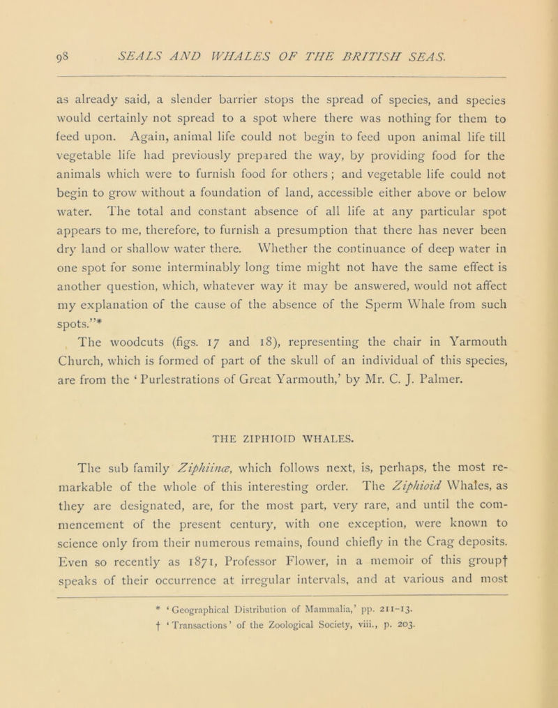 as already said, a slender barrier stops the spread of species, and species would certainly not spread to a spot where there was nothing for them to feed upon. Again, animal life could not begin to feed upon animal life till vegetable life had previously prepared the way, by providing food for the animals which were to furnish food for others ; and vegetable life could not begin to grow without a foundation of land, accessible either above or below water. The total and constant absence of all life at any particular spot appears to me, therefore, to furnish a presumption that there has never been dry land or shallow water there. Whether the continuance of deep water in one spot for some interminably long time might not have the same effect is another question, which, whatever way it may be answered, would not affect my explanation of the cause of the absence of the Sperm Whale from such spots.”* The woodcuts (figs. 17 and 18), representing the chair in Yarmouth Church, which is formed of part of the skull of an individual of this species, are from the 4 Purlestrations of Great Yarmouth,’ by Mr. C. J. Palmer. THE ZIPHIOID WHALES. The sub family Ziphiince, which follows next, is, perhaps, the most re- markable of the whole of this interesting order. The Ziphioid Whales, as they are designated, are, for the most part, very rare, and until the com- mencement of the present century, with one exception, were known to science only from their numerous remains, found chiefly in the Crag deposits. Even so recently as 1871, Professor Flower, in a memoir of this groupf speaks of their occurrence at irregular intervals, and at various and most * ‘Geographical Distribution of Mammalia,’ pp. 211-13. f ‘Transactions’ of the Zoological Society, viii., p. 203.