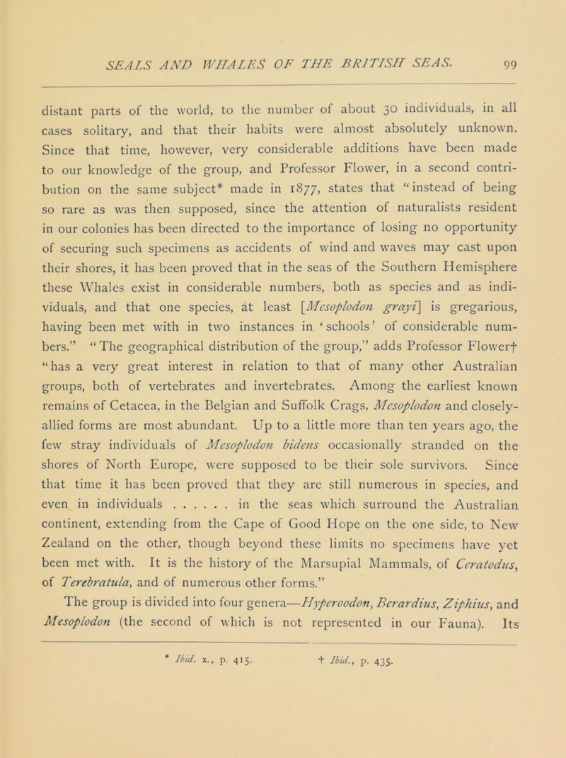 distant parts of the world, to the number of about 3° individuals, in all cases solitary, and that their habits were almost absolutely unknown. Since that time, however, very considerable additions have been made to our knowledge of the group, and Professor Flower, in a second contri- bution on the same subject* made in 1877, states that “instead of being so rare as was then supposed, since the attention of naturalists resident in our colonies has been directed to the importance of losing no opportunity of securing such specimens as accidents of wind and waves may cast upon their shores, it has been proved that in the seas of the Southern Hemisphere these Whales exist in considerable numbers, both as species and as indi- viduals, and that one species, at least [.Mesoplodon grayi\ is gregarious, having been met with in two instances in ‘schools’ of considerable num- bers.” “The geographical distribution of the group,” adds Professor Flowerf “has a very great interest in relation to that of many other Australian groups, both of vertebrates and invertebrates. Among the earliest known remains of Cetacea, in the Belgian and Suffolk Crags, Mesoplodon and closely- allied forms are most abundant. Up to a little more than ten j^ears ago, the few stray individuals of Mesoplodon bidens occasionally stranded on the shores of North Europe, were supposed to be their sole survivors. Since that time it has been proved that they are still numerous in species, and even in individuals in the seas which surround the Australian continent, extending from the Cape of Good Hope on the one side, to New Zealand on the other, though beyond these limits no specimens have yet been met with. It is the history of the Marsupial Mammals, of Ccraiodus, of Terebratula, and of numerous other forms.” The group is divided into four genera—Hyperoodon, Berardius, Ziphius, and Mesoplodon (the second of which is not represented in our Fauna). Its * Ibid, x., p. 415. + Ibid., p. 435.