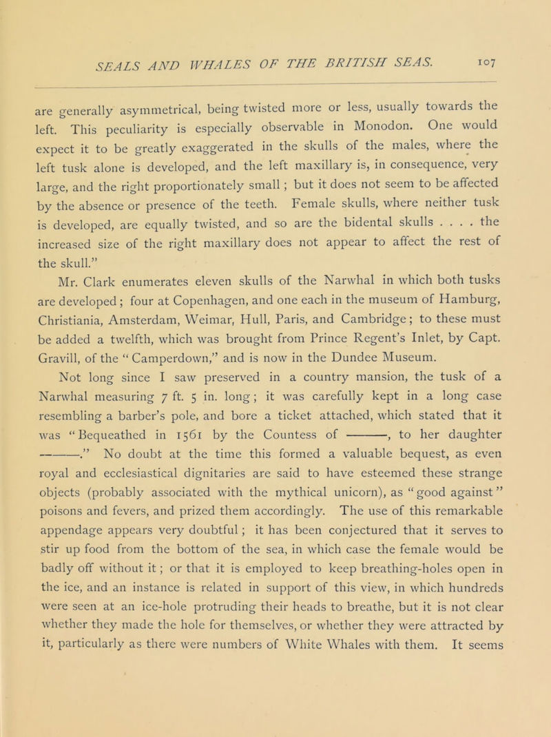 are generally asymmetrical, being twisted more or less, usually towards the left. This peculiarity is especially observable in Monodon. One would expect it to be greatly exaggerated in the skulls of the males, where the left tusk alone is developed, and the left maxillary is? in consequence, very large, and the right proportionately small ; but it does not seem to be affected by the absence or presence of the teeth. Female skulls, where neither tusk is developed, are equally twisted, and so are the bidental skulls .... the increased size of the right maxillary does not appear to affect the rest of the skull.” Mr. Clark enumerates eleven skulls of the Narwhal in which both tusks are developed ; four at Copenhagen, and one each in the museum of Hamburg, Christiania, Amsterdam, Weimar, Hull, Paris, and Cambridge; to these must be added a twelfth, which was brought from Prince Regent’s Inlet, by Capt. Gravill, of the “ Camperdown,” and is now in the Dundee Museum. Not long since I saw preserved in a country mansion, the tusk of a Narwhal measuring 7 ft. 5 in. long; it was carefully kept in a long case resembling a barber’s pole, and bore a ticket attached, which stated that it was “Bequeathed in 1561 by the Countess of , to her daughter .” No doubt at the time this formed a valuable bequest, as even royal and ecclesiastical dignitaries are said to have esteemed these strange objects (probably associated with the mythical unicorn), as “ good against” poisons and fevers, and prized them accordingly. The use of this remarkable appendage appears very doubtful; it has been conjectured that it serves to stir up food from the bottom of the sea, in which case the female would be badly off without it; or that it is employed to keep breathing-holes open in the ice, and an instance is related in support of this view, in which hundreds were seen at an ice-hole protruding their heads to breathe, but it is not clear whether they made the hole for themselves, or whether they were attracted by it, particularly as there were numbers of White Whales with them. It seems