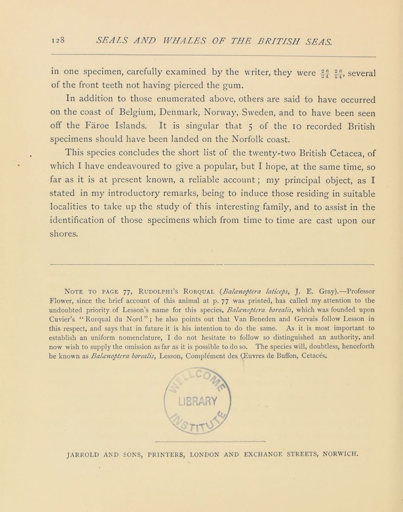 in one specimen, carefully examined by the writer, they were If If, several of the front teeth not having pierced the gum. In addition to those enumerated above, others are said to have occurred on the coast of Belgium, Denmark, Norway, Sweden, and to have been seen off the Faroe Islands. It is singular that 5 of the io recorded British specimens should have been landed on the Norfolk coast. This species concludes the short list of the twenty-two British Cetacea, of which I have endeavoured to give a popular, but I hope, at the same time, so far as it is at present known, a reliable account; my principal object, as I stated in my introductory remarks, being to induce those residing in suitable localities to take up the study of this interesting family, and to assist in the identification of those specimens which from time to time are cast upon our shores. Note to page 77, Rudolphi’s Rorqual (.Balcenoptera laticeps, J. E. Gray).—Professor Flower, since the brief account of this animal at p. 77 was printed, has called my attention to the undoubted priority of Lesson’s name for this species, Balcenoptei'a borealis, which was founded upon Cuvier’s “Rorqual du Nord ” ; he also points out that Van Beneden and Gervais follow Lesson in this respect, and says that in future it is his intention to do the same. As it is most important to establish an uniform nomenclature, I do not hesitate to follow so distinguished an authority, and now wish to supply the omission as far as it is possible to do so. The species will, doubtless, henceforth be known as Balcenoptera borealis, Lesson, Complement des CEuvres de Buffon, Cetaces. JARROLD AND SONS, PRINTERS, LONDON AND EXCHANGE STREETS, NORWICH.