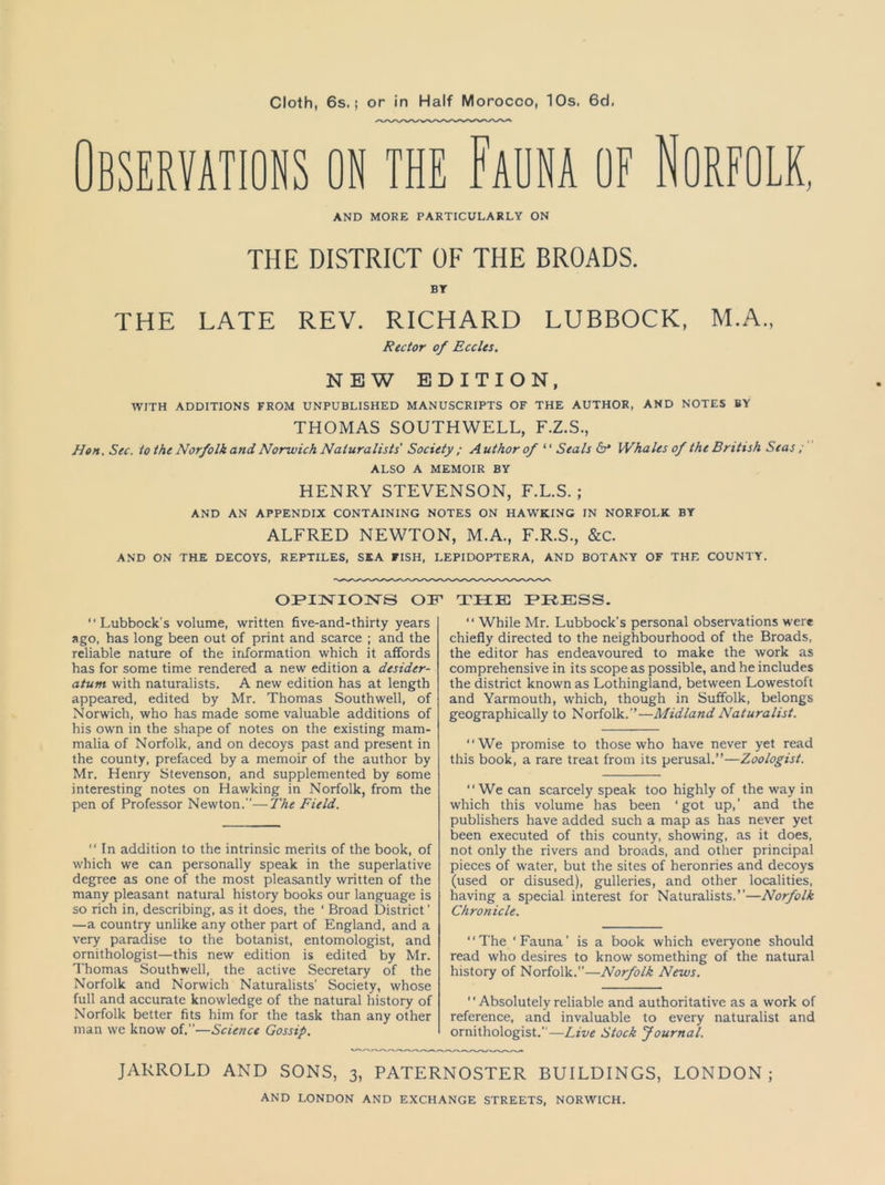 Cloth, 6s.; or in Half Morocco, 10s. 6d. BSERVATIONS ON THE FAUNA OF NORFOLK, AND MORE PARTICULARLY ON THE DISTRICT OF THE BROADS. BT THE LATE REV. RICHARD LUBBOCK, M.A., Rector of Eccles. NEW EDITION, WITH ADDITIONS FROM UNPUBLISHED MANUSCRIPTS OF THE AUTHOR, AND NOTES BY THOMAS SOUTHWELL, F.Z.S., Hon,Sec. to the Norfolk and Norwich Naturalists Society ; Author of “ Seals Whales of the British Seas ; ALSO A MEMOIR BY HENRY STEVENSON, F.L.S. ; AND AN APPENDIX CONTAINING NOTES ON HAWKING IN NORFOLK BY ALFRED NEWTON, M.A., F.R.S., &c. AND ON THE DECOYS, REPTILES, SEA FISH, LEPIDOPTERA, AND BOTANY OF THE COUNTY. OPINIONS OF ATXXTC PRESS. “Lubbock's volume, written five-and-thirty years ago, has long been out of print and scarce ; and the reliable nature of the information which it affords has for some time rendered a new edition a desider- atum with naturalists. A new edition has at length appeared, edited by Mr. Thomas Southwell, of Norwich, who has made some valuable additions of his own in the shape of notes on the existing mam- malia of Norfolk, and on decoys past and present in the county, prefaced by a memoir of the author by Mr. Henry Stevenson, and supplemented by some interesting notes on Hawking in Norfolk, from the pen of Professor Newton.—The Field.  In addition to the intrinsic merits of the book, of which we can personally speak in the superlative degree as one of the most pleasantly written of the many pleasant natural history books our language is so rich in, describing, as it does, the ‘ Broad District' —a country unlike any other part of England, and a very paradise to the botanist, entomologist, and ornithologist—this new edition is edited by Mr. Thomas Southwell, the active Secretary of the Norfolk and Norwich Naturalists' Society, whose full and accurate knowledge of the natural history of Norfolk better fits him for the task than any other man we know of.”—Science Gossip. “ While Mr. Lubbock's personal observations were chiefly directed to the neighbourhood of the Broads, the editor has endeavoured to make the work as comprehensive in its scope as possible, and he includes the district known as Lothingland, between Lowestoft and Yarmouth, which, though in Suffolk, belongs geographically to Norfolk.”—Midland Naturalist. “We promise to those who have never yet read this book, a rare treat from its perusal.”—Zoologist. “We can scarcely speak too highly of the way in which this volume has been ‘got up,’ and the publishers have added such a map as has never yet been executed of this county, showing, as it does, not only the rivers and broads, and other principal pieces of water, but the sites of heronries and decoys (used or disused), gulleries, and other localities, having a special interest for Naturalists.”—Norfolk Chronicle. ‘ * The * Fauna ’ is a book which everyone should read who desires to know something of the natural history of Norfolk.—Norfolk News. '' Absolutely reliable and authoritative as a work of reference, and invaluable to every naturalist and ornithologist.—Live Stock Journal. JARROLD AND SONS, 3, PATERNOSTER BUILDINGS, LONDON;