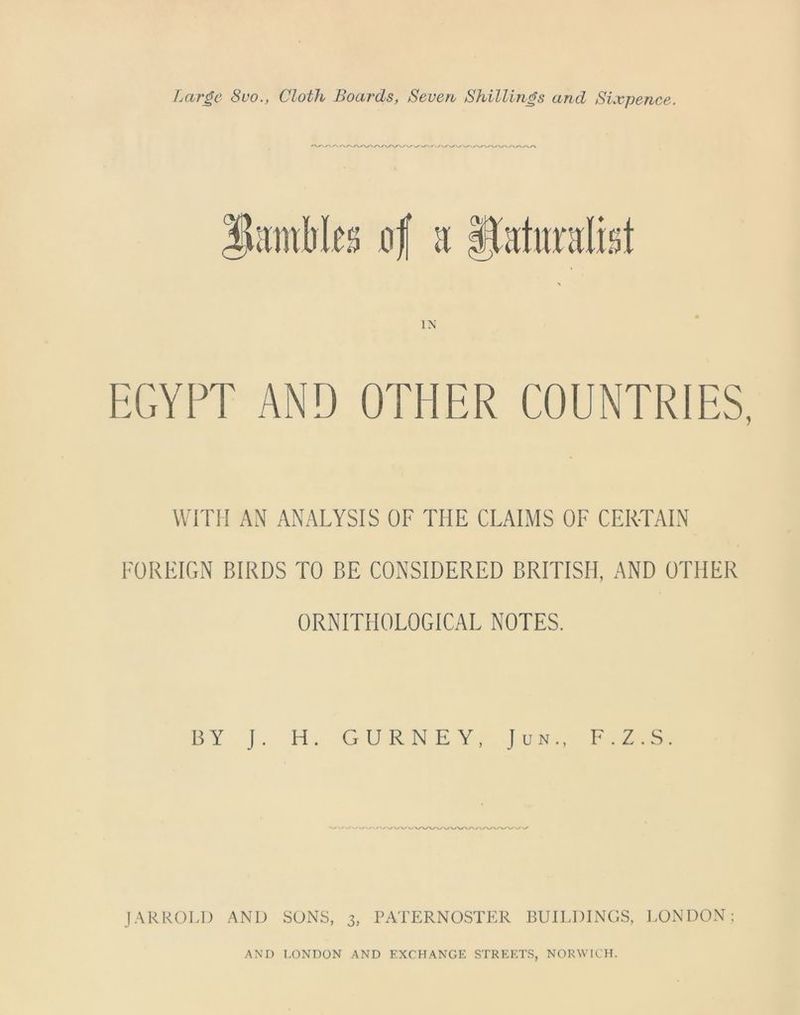 Large 8vo., Cloth Boards, Seven Shillings and Sixpence. a EGYPT AND OTHER COUNTRIES WITH AN ANALYSIS OF THE CLAIMS OF CERTAIN FOREIGN BIRDS TO BE CONSIDERED BRITISH, AND OTHER ORNITHOLOGICAL NOTES. BY J. H. GURNEY, Jun., F.Z.S. JARROLD AND SONS, 3, PATERNOSTER BUILDINGS, LONDON;