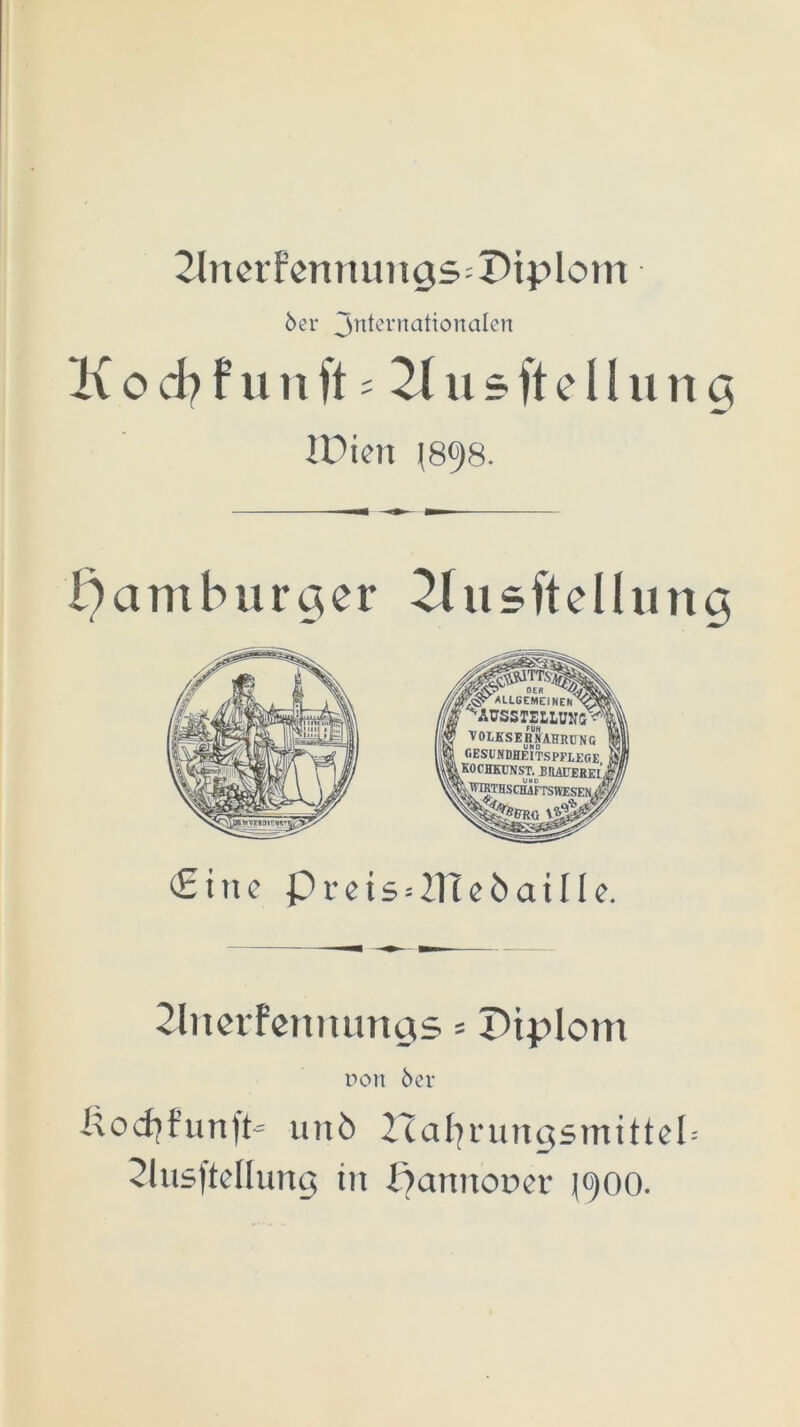 2lnerfenmmgs=Dtplom 6er 3ttternatiortaIen Kocb f unft s 21 usfteIIung JDien |898. Hamburger 2lusftelhmg sllfr A LLGEMEINElT v^v. ’ ^ÄUSSTELLUNS^I VOLKSEHNAHRÜNG GESUNDHEITSPFLEGE I KO OHKUNST.^ B RAUER E [’j ^JVKTHSCHiFTSIVESEN £ine prcts = 2neöat[le. 2liierFenmmgs = Diplom r>oit 6er i\odjfunft~ unö Hafjningsmittel= 2lusftdlung in fjannooer (900.