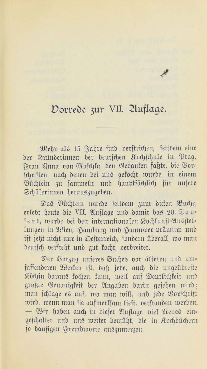 d)M)t al§ 15 Satjre ftttb öerftridjeit, fettbem eine bet ©tünberimten bet beutfdjert ^odjfdjute in $rag, grau Stnna oon SÖßafdjfa, beit ©ebanfen faßte, bie ü$or= fünften, itad) beiten bet unS gefocf)t nmtbe, in einem SBüdjtein 311 fammeln unb l)auptfäd)Iicf) füt nnfete ©djüterinnen t)erau§3ugebeu. £>a§ SBüdjlein nmtbe feitbem 311m bideit S3ud)e, ertebt fjeute bie VII. Sluftage unb bamit baS 20. % a 11= f e it b, nmtbe bei beit internationalen $od)funft=Stusftet* tungen in üöien, Hamburg unb «Jjamtooer prämiirt unb ift jeßt nid)t rtut in Oeftetteidf), fonbent überall, nm man beutfef) öerfie£;t unb gut fodjt, uerbreitet. ©et SSorgug unfeteS SöudjeS not älteren mtb um* faffenbeten Sßetfen ift, baß jebe, auch; bie uitgeübtefte ^öd)iu barauS fodjeit famt, roeil auf ©euttid)feit unb größte ©enauigfeit bet Angaben batiit gefehlt tuirb; man fdjlage eS auf, um man imd, unb jebe Sßorfdjrift mitb, meint man fie aufmetffam tieft, nerftanben roetben. — 2Öir ßabett and) in biefet Stuftage oiet SteueS eiit= gefefjattet unb uns meiter bemütjt, bie in ^odjbücßern fo häufigen grembrnorte auS3itmet3eu.