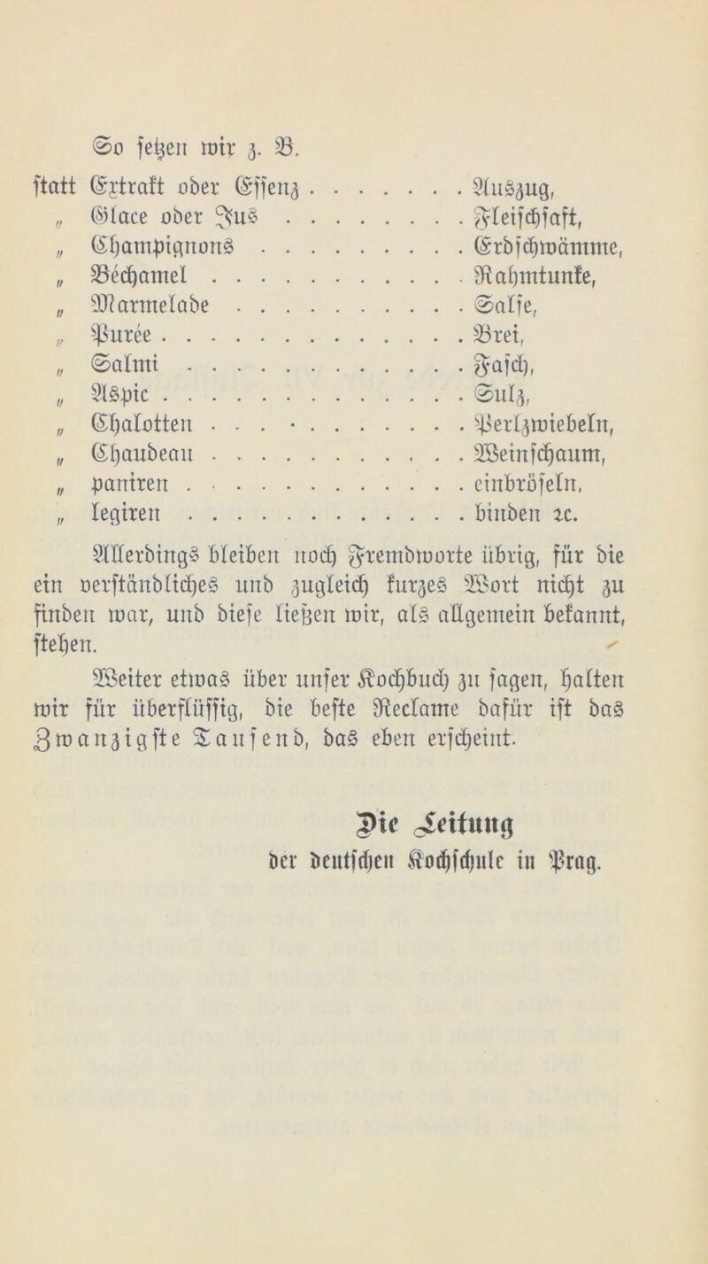 @0 fetjen mir 3. 33. ftatt (Sfrtraft ober Grffena „ ©lace ober . „ (Sf)amj)ignon§ . . „ 33ed)amel .... „ 931 armelabe . . . „ Sßuree „ ©almt „ 9l£jnc „ Kalotten . . . • „ (Sljaubean .... „ pantren ..... „ legiren . 3lii53ug, . gleifdjfaft, . ©rbfdimänttne, . $ftal)mtunfe, . ©alfe, . 33rei, . gafd), . ©ula, . 93er4n)tebelnf . Söeinfdjaum, . etnbröjeln, . bhtben rc. SOIerbtng^ bleiben nodj grembmorte übrig, für bie ein öerftanblidjeS unb augletd) fur^eS 2Öort nid)t 3U finbert mar, unb biefe ließen mir, als allgemein befannt, fteljen.  Sßeiter etmaS über nufer ^odjbud) 311 jagen, galten mir für überflüffig, bie befte Sfteclame bafür ift baS 3 m a n 3 i g ft e Saufe it b, ba§ eben erfcfjeirtt- pic Rettung Der beut) dien fodjfdjulc in 'frag.