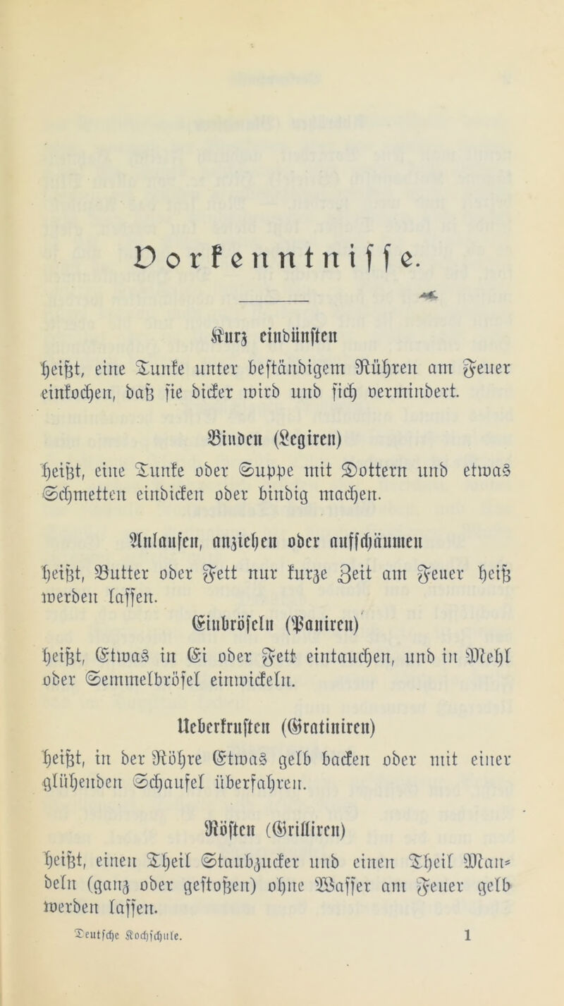 Dorfe nntniffe. $ur$ ciubiinftcn Reifst, eine Smnfe unter beftänbigem fRü^ren am Jener ■einfodjen, baß fie bicfer roirb unb ftdj oerminbert. SiuDcn (Scgiren) fjetüt, eine Sunle ober ©upbe mit ©ottern unb etwas ©djmetten einbicfen ober binbtg machen. Anlaufen, angelten ober auffdjöumen Reifet, Butter ober Jett nur furge am Reiter t)ei§ werben taffen. (Sitibröfclit (^aitircn) tjei^t, (StwaS in (£i ober Jett eintaudjen, unb in sDM)t ober ©emmelbröfel eimoicfelit. Ucbcrfrufteit (Öfratinircn) fietfjt, in ber dtötjre (StwaS gelb baden ober mit einer glütjenbcn ©rfjaufcl überfahren. Diöftcu (®riflircn) heißt, einen ^he^ (Staubender unb einen ^heit s3Jtait* betn (gaii3 ober geftoßen) ohne SBaffer am Jener gelb Werben taffen.