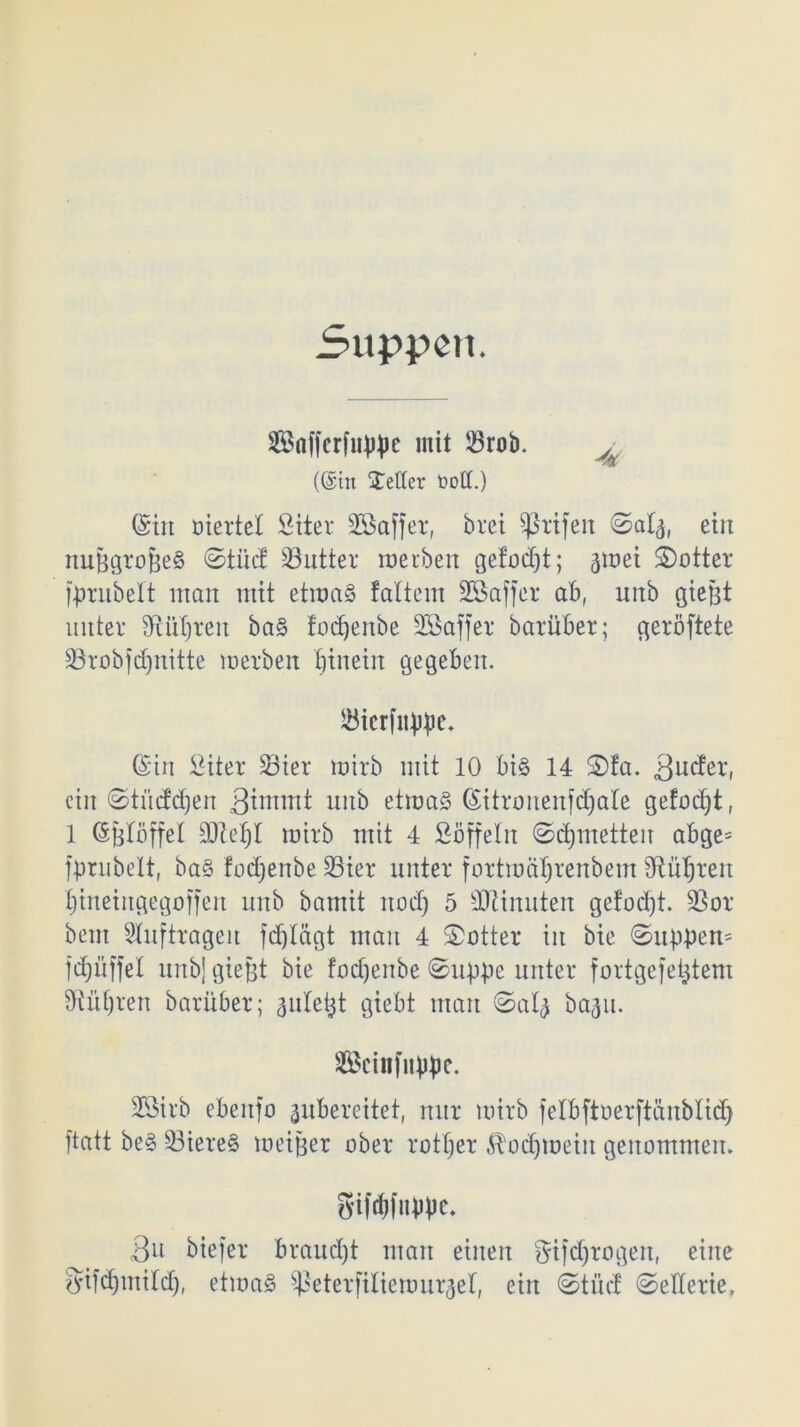 Suppen. Saffcriiippc mit 23rob. A «Sin $ettcr üott.) (Sin ütertel Stier Sßaffer, bret Sßrifett ©afy, ein nußgrojieS ©tud Butter werben gefodjt; jjwei S)otter grübelt man mit etwas faltem SBaffer ab, unb gießt unter Sftüljren baS fedjenbe SCBaffer barüber; geröftete SBrobfdjnitte werben fjtnetn gegeben. JBierfiippc. (Sin Siter 33ier wirb mit 10 bis 14 S)la. 3utei ein ©tücfdjen 3innnt unb etwas (Sitronenfdjale gefacht, 1 (Sßtöffet DM)l wirb mit 4 Süffeln ©djmetten abge= fprubelt, baS fodjenbe 33ier unter fortwäljrenbem fRü^ren tjineingegoffen unb bamit nodj 5 -Dünnten getod)t. SBor beut Aufträgen fd)Iägt man 4 ©Otter in bie ©uppen= fdjüffel unb] gießt bie fodjenbe ©uppe unter fortgefextern Ülütjren barüber; auletjt giebt man ©a'4 bagu. Sföcinfitppe. 23irb ebenfo ^ubereitet, nur wirb felbftoerftänblid) ftatt beS DiereS weißer ober rotier Äodjweitt genommen. gtWfupvc. 3u biefer brandet man einen gifdjrogen, eine $ifdjmtfd), etwas ^ßeterfitiewurjel, ein ©tue! ©eüerie.