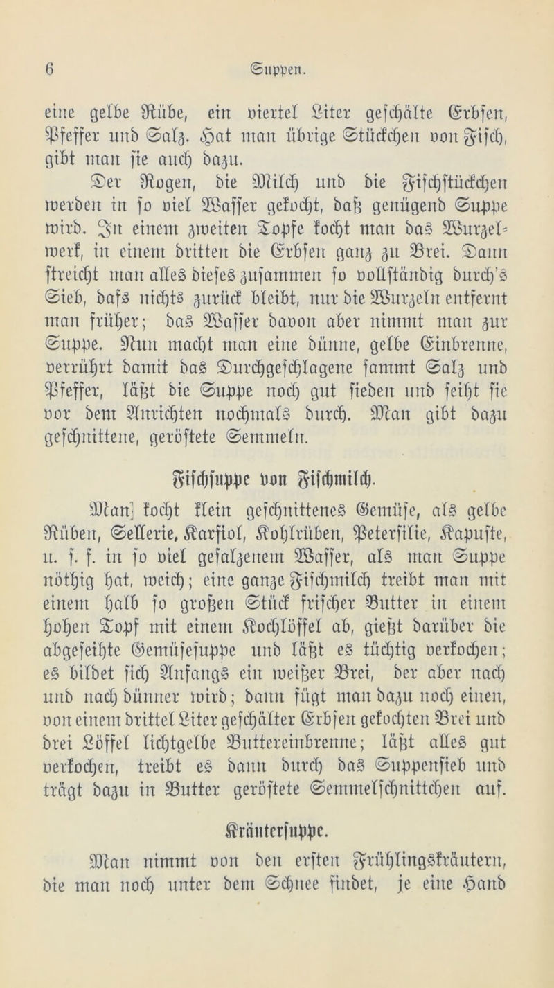 eine gelbe Sftübe, ein liierte! Siter gefcfjälte ©rbfen, Pfeffer mtb ©alj. §at man übrige ©tücfdjeit ooit fjifd), gibt man fie and) ba^u. £>er Angelt, bie äftildj unb bie gifdjftüddjen merbeit in fo oiel SBaffer gefodjt, baß genügenb ©ubbe mirb. 3»n einem jmeiteit Sobfe fodjt man ba§ Sönr^el^ merf, in einem britten bie ©rbfeit gan^ 31t 35rei. 2)aitn ftreid)t man alles biefeS jufammen fo ooUftänbig burd)’S ©ieb, bafio nichts gnri’td bleibt, nur bie SBnr^eln entfernt man früher; baS Sßaffer baooit aber nimmt man jur ©ubbc. 9hut mad)t man eine bünne, gelbe ©inbrenne, oerriiljrt bamit baS £)urdjgefdjlagene fantmt ©al^ unb Pfeffer, läßt bie ©ubbc nodj gut fiebeit unb feif)t fic Dar bent 2lnridjten nodjmalS bitrd). sDlan gibt ba^u gefd)itittene, geröftete ©emnteltt. gtfdjfiibbc bon gi|d)ntüd). sDöam fod)t flein gefdjnitteneS ©emüfe, als gelbe Sftübeit, ©eiterte, Karfiol, ^ol)lrübett, ^ßeterfilie, ^abufte, lt. f. f. in fo oiel gefallenem SSaffer, als mau ©ubbe nöttjig f)at, meid); eine gait^e gifdjtnildj treibt man mit einem f)alb fo großen ©tücf frifdjer dritter in einem tjotjen Smbf mit einem ^odjlöffel ab, gießt barüber bie abgefeimte ©entüfefubbe unb läßt eS tüchtig oer!od)eit; eS bitbet fidj Anfangs ein meißer SBrei, ber aber uad) unb ttadj bünner mirb; bann fügt man ba<ju nodj einen, non einem brittel Siter gefcfjätter ©rbfeit gc!od)teit SBrei unb brei Süffel Iid)tgelbe 33uttereinbrenne; läßt alles gut ner!od)en, treibt eS bann bitrd) baS ©ubbenfieb unb trägt bagu in SButter geröftete ©emmetfd)nittdjen auf. ^räntcrfnbbf- DJZait nimmt oon beit erfteit grül)lingSfräuterit, bie man ttod) unter bent ©d)itee finbet, je eilte ^anb