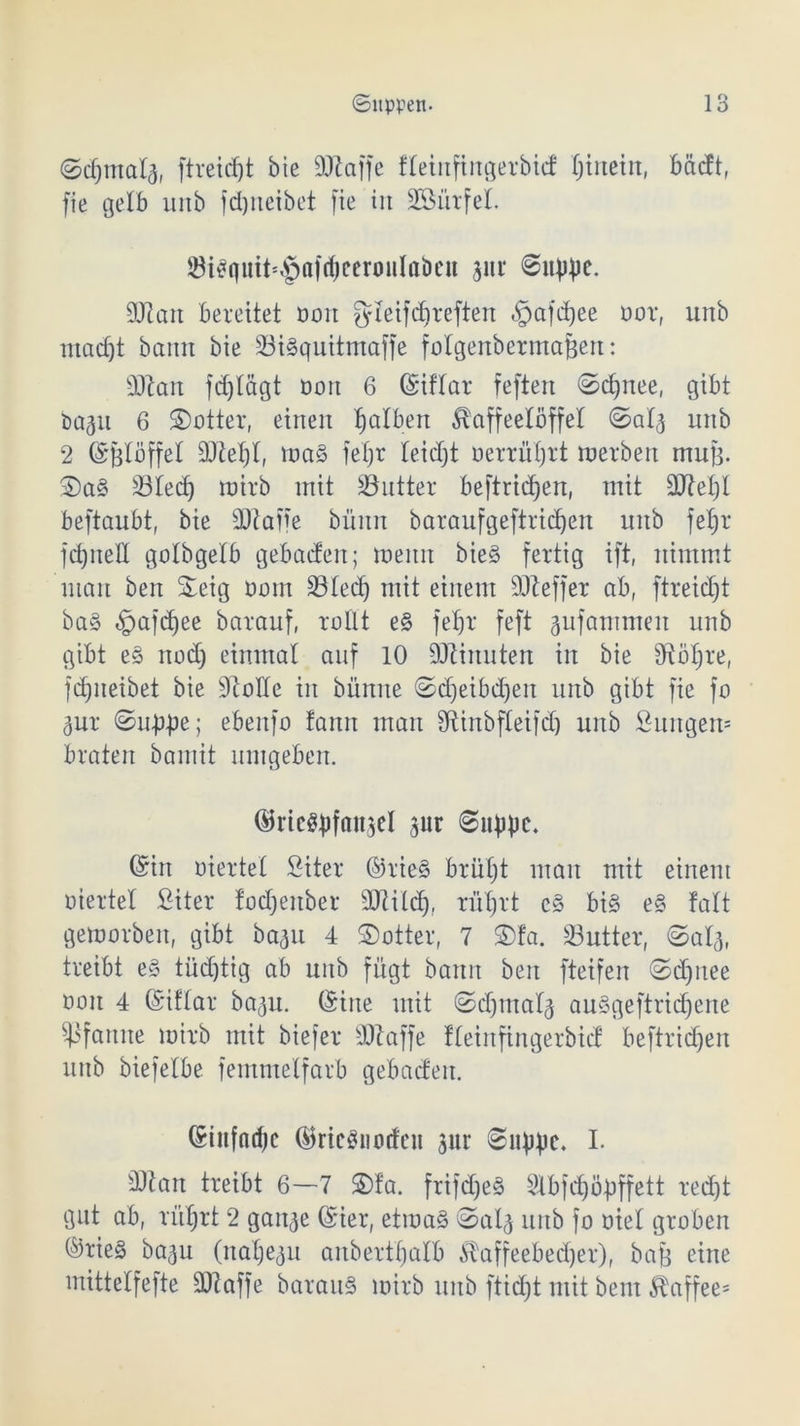 ©cf)iTtaI(j, ftreid)t bie ÜJtaffe fteinfingerbid X;tnetn, bädt, fie gelb unb fdjneibet [ie in SBürfeX ®t^uit=§a|d)ccronIabcu pr @up})e. 2Ran bereitet ooit gleifcbreften «§afd)ee oor, unb ntad)t bann bie 23i§quitmaffe folgenbermafjen: 50Xan fdjtägt üon 6 ©iflfar feften <Sd)nee, gibt bap 6 ©otter, einen falben Kaffeelöffel ©a'4 unb 2 ©fdöffel maS fefjr ieidjt oerrufjrt merben mu|3. ©a§ 33ted) roirb mit Butter beftric^en, mit 3ftet)t beftaubt, bie sDiafie büitn baraufgeftridjen unb fetjr fd)ned golbgetb gebadeit; meint bie§ fertig ift, nimmt man ben ©eig oom 33Xecf) mit einem Süteffer ab, ftreidjt ba§ «gmfdjee barauf, rollt e§ fefjr feft pfatnmen unb gibt e§ nodj einmal auf 10 ÜJtinuten in bie fftöljre, fdjneibet bie Atolle in bitnite ©djeibdjen unb gibt fie fo pr ©up-pe; ebenfo fann man fftinbfXeifd) unb fiuttgen* braten bamit umgeben. ©ricSbfflttscl 3ur 8itbbc. ©in oiertet Siter ©rie§ brutjt man mit einem viertel fiiter focfjenber 3JZiXcb), rüfjrt c§ bi§ e§ falt gemorben, gibt bap 4 ©otter, 7 ©fa. 23utter, (Saig, treibt e§ tüdjtig ab unb fügt bann ben fteifen ©d)itee ooit 4 ©iftar bap. ©ine mit ©djinalj auSgeftridfene Pfanne mirb mit biefer dftaffe fteinfingerbid beftridjen unb biefeXbe femmelfarb gebaden. ©infndjc ©ricSimdeu pr I. sDtart treibt 6—7 ©fa. frifd)e§ Slbfdjöpffett red)t gut ab, riifjrt 2 gan^e ©ier, etmaS <5>a4 unb fo oiel groben ©rie§ bap (naljep anbertfjalb £affeebed)er), bafj eine mitteXfefte 3ftaffe barauS mirb unb ftidjt mit bent Kaffee*