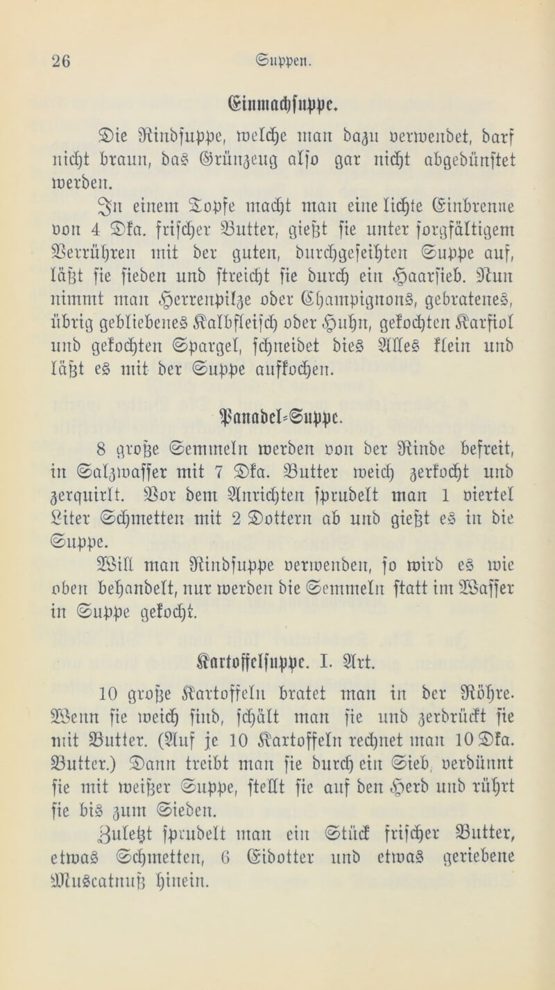 (Stnmatyfitppe* ©ie Shnbfuppe, meld)e man ba^n öermenbet, barf nid)t braun, baS ©rün^eug alfo gar nidjt abgebünftet merbeit. 3n einem Stopfe mad)t man eine lidjte ©inbrenne non 4 2)!a. frifd;er Butter, giefct fie unter forgfältigem Berrütjren mit ber guten, burdjgefeitjten ©uppe auf, läfjt fie fieben unb ftreictjt fie burd) ein «tpaarfieb. 9hm nimmt man «gerrenpil^e ober Champignons, gebratenes, übrig gebliebenes Katbfleifd) ober «tputjn, gefod)ten Karfiol unb gelobten ©pargel, fcf)neibet bieS StdeS ftein unb läßt es mit ber ©uppe auffodjen. fßaitabehSuppc. 8 große ©emmein roerben non ber Dhnbe befreit, in ©at^maffer mit 7 ®fa. Butter meid) aerfodjt unb verquirlt. Bor bent Slnrid)ten fprubelt man 1 Mertel £iter ©djmetten mit 2 ©ottern ab unb gießt eS in bie ©uppe. 2Sitt man Shnbfuppe oermenben, fo mirb eS mie oben beljanbelt, nur merben bie ©emmein ftatt im SÖaffer in ©uppe ge!od)t. fnrtoffclfuppe. I. 3Xrt. 10 große Kartoffeln bratet man in ber Sfiotfre. SSenn fie meid) fiitb, fd)ält man fie unb ^erbrüdt fie mit Butter. (Stuf je 10 Kartoffeln rechnet man lOSfa. Butter.) ©ann treibt man fie burd) ein ©ieb, oerbümtt fie mit meißer ©uppe, ftettt fie auf ben «fberb unb rüfjrt fie bis 3um ©iebeit. 3u(etjt fprubelt man eilt ©tüd frifdjer Butter, etmaS ©Minetten, 6 ©ibotter unb etmaS geriebene SJtuScatnuß tjinein.