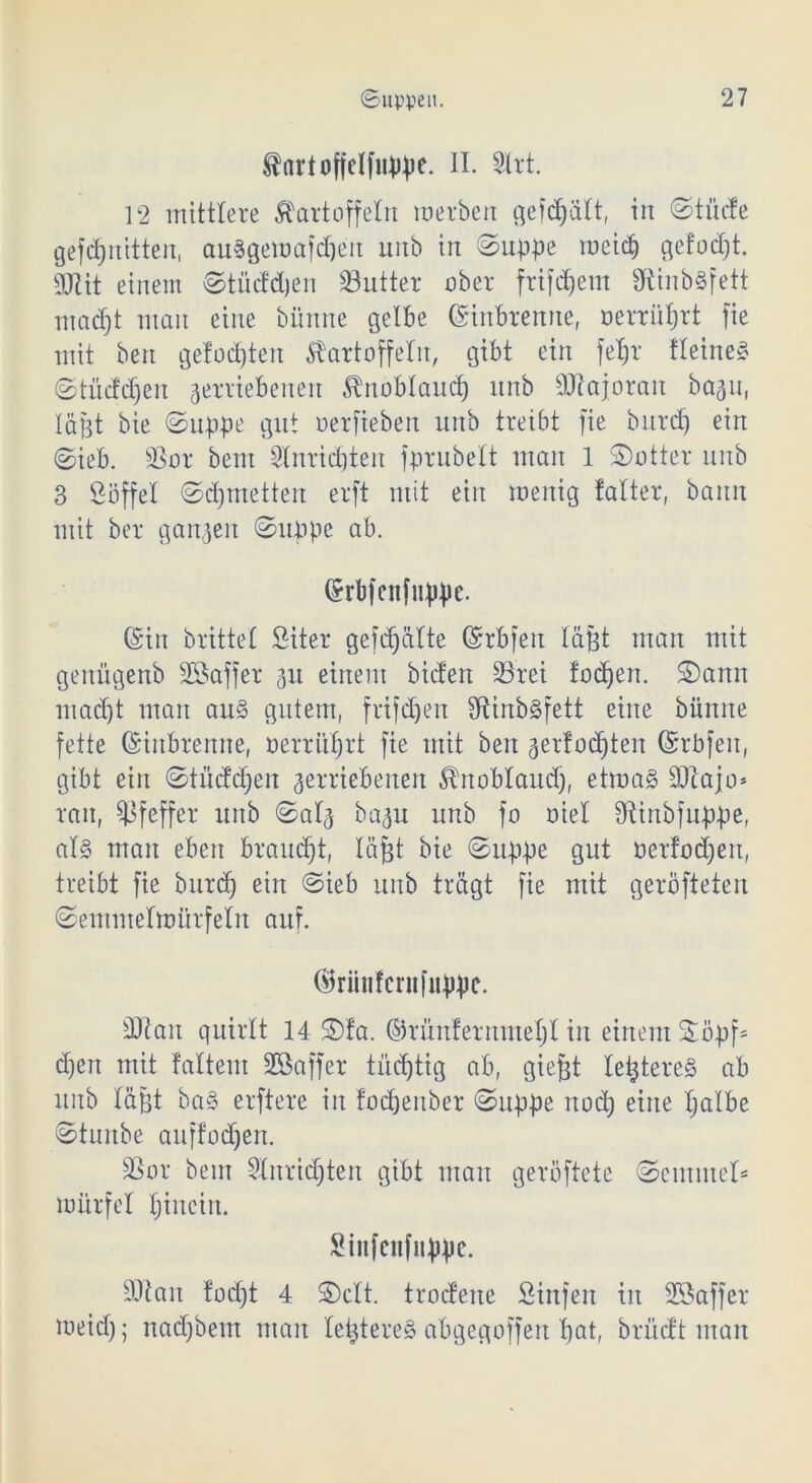 fartoffclfnppe. II. Sirt. 12 mittlere Kartoffeln werben gefdjält, in ©tücfe gefct)nitten, auSgewafdjeu unb in ©uppe meid) gelobt. 9JUt einem ©tüddjen S3utter ober frifdjem 9tinb§fett macf)t man eine biinne gelbe ©inbrenne, oerrüprt fie mit beit gefügten Kartoffeln, gibt ein fepr deines ©tüddjeu verriebenen Knobland) unb äftajorait baju, lägt bie ©uppe gut oerfieben unb treibt fie burd) ein ©ieb. SBor beut Slnrtcpten fprubelt man 1 S)otter unb 3 Söffel ©cpmetten erft mit ein wenig talter, bann mit ber ganzen ©uppe ab. ©rbfettfuppe. ©in brittel Siter gefdjälte ©rbfen läßt man mit genügenb Sßaffer vu einem bicfen 33rei fodjen. ©ann utad)t man aus gutem, frifdjen SftinbSfett eine bünne fette ©inbrenne, oerrüprt fie mit ben vertonten ©rbfen, gibt ein ©tüddjeu verriebenen Knoblaud), etwas 9)tajo* ran, Pfeffer unb ©alv bavu unb fo oiel Dtinbfuppe, als man eben brauet, läßt bie ©uppe gut berfodjen, treibt fie burd) ein ©ieb unb trägt fie mit geröfteten ©emmelwürfeln auf. ©riittfcntfiippe. sDtan quirlt 14 ®!a. ©rüitfermuepl in einem 2öpf= d)en mit falteut SCßaffer tüchtig ab, giefjt letzteres ab unb läßt baS erftere in fodjenber ©uppe itod) eine Ijalbe ©tunbe auffod)en. SSor bein Slnridjteit gibt man geröftete ©einmel* Würfel Ijincin. Sinfeitfiippc. 9)1 an fodjt 4 ©clt. trodene Stufen in SSaffer weid); nadjbem man letzteres abgegoffen pat, brücft man