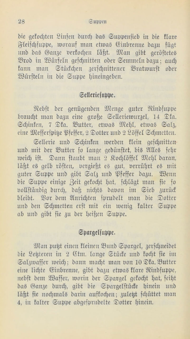 bie gefügten Stufen burd) ba§ ©uppenfieb tu bie ftare gteifd)f tippe, vorauf man etmaö ©inbtenne ba^u fügt mtb baS ©att^e Detlodjeit t&fjt. 3Ran gibt geröfteteö 33rob tu Söiirfetn gefdjnitten ober ©entmelit bagu; aud) fauit man ©tüddjcn aerfdjnittener SBratmurft ober SBürftefn tu bie ©uppe tjineingeben. ©etfericfnppc. 0lebft ber genügenben DJtenge guter Sfltnöfuppe braucht man ba^tt eine große ©etteriemui^et, 14 ©fa. ©djinJett, 7 ©Ja. S3utter, etma§ StTie^I, etmaS ©atj, eine äßefferfpitje Pfeffer, 2 ©otter unb 2 Söffet ©djmettert. ©etterie unb ©djtitfen werben ftein gefdjnitten unb mit ber Butter fo lange gebünftet, bi§ Stiles feljr meid) ift. ©amt ftaubt man 2 ^odjtöffet 9Jtet)t baran, läjit e§ gelb röften, oergiept e£ gut, oerrütjrt e§ mit guter ©tippe unb gibt ©at^ unb Pfeffer ba^tt. Söemt bie ©tippe einige 3c*t gefod)t t)at, fdjtägt man fie fo öottftänbig burd), bafj ntdjtS baooit im ©ieb ^urücf bleibt. Sßor bem Stnridjten fprubelt man bie ©ottcr unb beit ©djmetten erft mit ein wenig falter ©tippe ab unb gibt fie 511 ber beiden ©tippe. ©pargclfuppc. sD7an puijt einen flehten 33unb ©parget, aerfdjneibet bie Sezieren in 2 (Stm. tauge ©tücfe unb Jodjt fie im ©at^maffer meid); bann mad)t man 001t 10 ©Ja. 33utter eine tickte ©iitbrenne, gibt bagu etmaS Jtare Sftiitbfuppe, nebft bem ÜESaffer, worin ber ©parget gefoefjt f;at, feit)t ba§ ©ait^e burd), gibt bie ©pargelftücJe hinein unb tafjt fie nochmals barin auffod)eit; öulet^t fd)iittet man 4, in fatter ©uppe abgefprubette ©otter t)tnein.