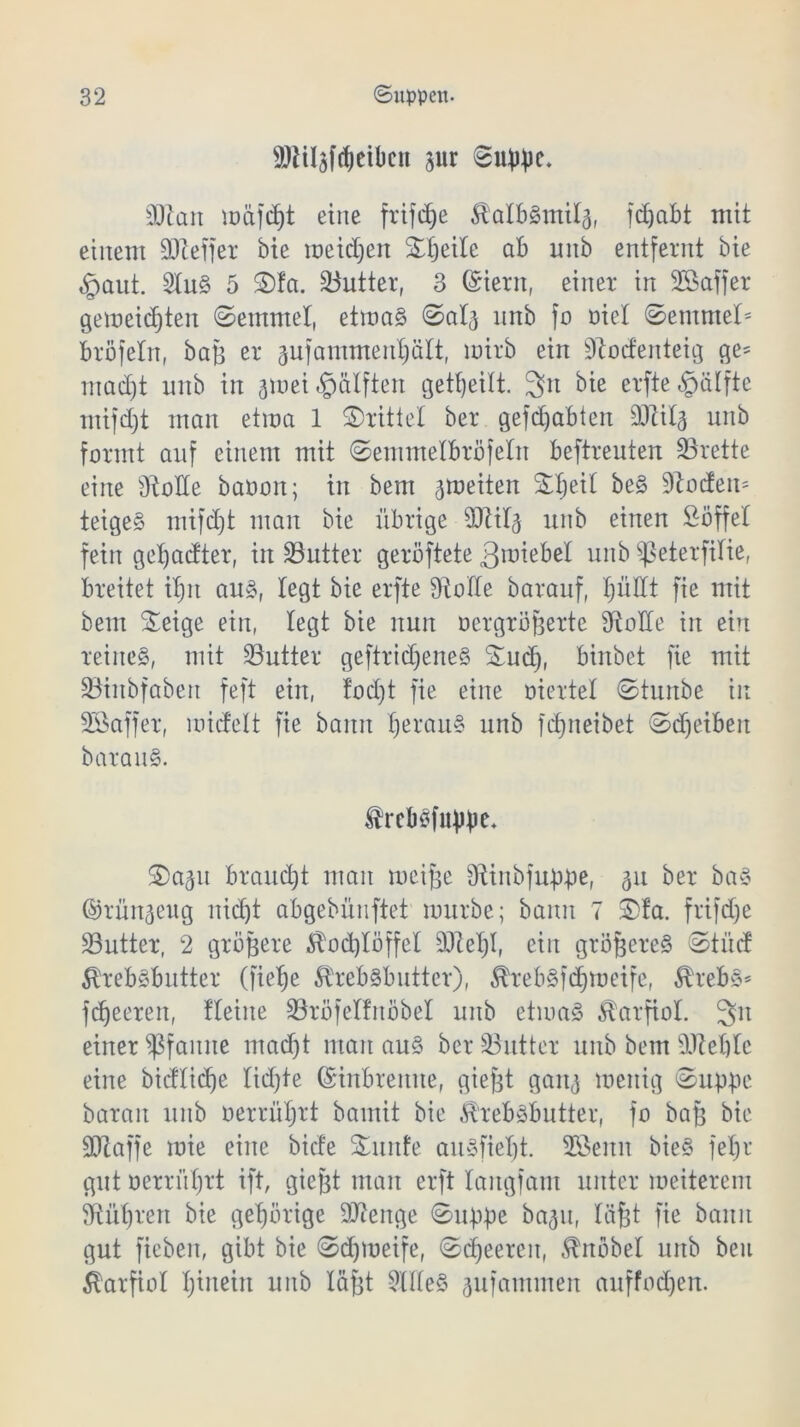 SDliljfdjeibcit pr 6uWe. äftan mäfdjt eine frifdje ^albSmitä, fdjcibt mit einem SDtelfer bie meidjen Steile ab unb entfernt bie £mut. 2luS 5 S)fa. Butter, 3 ©iern, einer in 28 aff er gemeinten ©enttnel, etmaS ©atj unb fo nie! ©entmel* bröfetn, baß er aufammentjält, wirb ein 2tod'enteig ge= madjt unb in arnei Hälften geteilt. 3it bie erfte^älfte mifdjt man etroa 1 drittel ber gefdjabten 2fti4 unb formt auf einem mit ©emmetbrofeln beftreuten 23rette eine 2toHe baoon; in bem ^weiten Stjeit be§ 2tocfen= teige§ mifdjt man bie übrige SJtttg unb einen Söffe! fein getjacfter, in 23utter geröftete groiebet unb $ßeterfitie, breitet itjn aus, legt bie erfte Üiotte barauf, tjüdt fie mit bem Seige ein, legt bie nun oergröfjerte diotfe in ein reines, mit SButter geftridjeneS Sud), binbet fie mit üBinbfabeit feft ein, fodjt fie eine oiertet ©turtbe in 28affer, midelt fie bann tjerauS unb fdjiteibet ©djeibeit barauS. frcbsfitbin* Sa^u brauet man weifje 9tinbjubbe, 5U ber baS ©rün^eug nid)t abgebünftet mürbe; bann 7 3>fa. frifd)e 23utter, 2 größere $od)töffel 2)M)I, ein größeres ©tuet ÄrebSbutter (fietje 5heb§butter), ^rebSfdjmeife, $rebS* fdjeeren, fteine SBröfelfnöbel unb etwas Karfiol. 3n einer Pfanne mad)t man aus ber SButter unb bem äRetjtc eine bicflicf)e lidjte ©inbrenne, gief^t gait^ menig 0upBe baran unb oerrütjrt bamit bie ^rebsbutter, fo baB bie SOlaffe roie eine biete Snitfe aitSfieljt. 28enn bieS fetjr gut oerrütjrt ift, giefjt man erft tangjam unter meiterem 2iüt)ren bie gehörige DJienge ©uppe ba^u, läfet fie bann gut fiebeit, gibt bie ©djiueife, ©djeereit, Knobel unb beit Karfiol Ijirtein unb täfet 2UteS jufammen auffodjen.