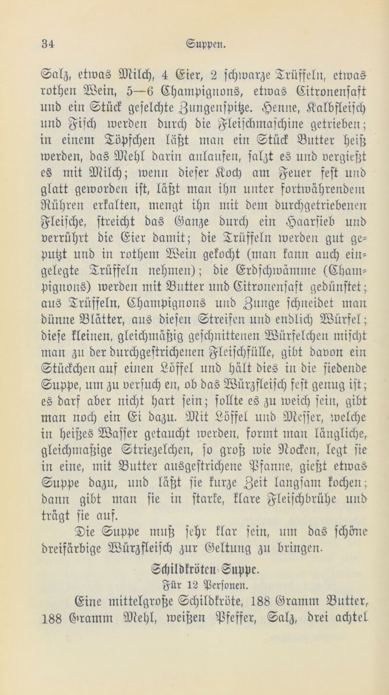 <2>a!a, etwas Stild), 4 (Ster, 2 fcßwarae Trüffeln, etwas rotfjeit 2£ein, 5—6 (SßantptgnonS, etwas (Sitronenfaft linb ein ©tuet gefeierte 3un9enfpt^e. trenne, ^albfletfcf> intb $tfcf) werben biirct) bie $!eifdmtafd)ine getrieben; in einem Söpfdjen läßt man ein ©tüd Satter ßeiß werben, baS Stet)! barin anlanfeit, fat^t eS unb oergießt eS mit S!i!d); wenn biefer $od) am geuer feft unb glatt geworben ift, läßt man i()it unter fortmäfjrenbem Siißren ertalten, mengt ifjn mit bem burd)getriebenen g!eifd)e, ftreid)t baS ©aitae burd) ein §aarfieb unb oerrüßrt bie (Sier bamit; bie Trüffeln werben gut ge- pult uttb in rotßem Söeirt ge!od)t (man tarnt aud) ein* gelegte Trüffeln nehmen); bie (Srbfdjwämme (©baut* pigitonS) werben mit Sutter unb ©itronenfaft gebünftet; aus Trüffeln, ©ßantpignonS unb 3unge fdtneibet man bümte 23!ätter, aus biefeit ©treifeit unb enblid) SBürfel; biefe üeinen, g!eidjmäßig gefcßitittenen 2Bürfe!d)en mifdjt man au ber burdjgeftridjeiten gleifdjfülle, gibt baoon ein ©tüdeßen auf einen Söffe! unb tjült bieS in bie fiebenbe ©uppe, um au oerfudj eit, ob ba§ 2Süraf!eifd) feft genug ift; eS barf aber itid)t !)art fein; foüte eS au Weid) fein, gibt man nod) ein ©i baau. -Mit Söffe! unb St eff er, we!dje in ßeißeS SSaffer getaudjt werben, formt man Iäng!id)e, gteidpnaßige ©triegetdjeit, fo groß wie Soden, legt fie in eine, mit Sutter auSgcftrid)eite Sfcmite, gießt etwas ©uppe baau, unb !äßt fie furae 3e^ langfam fod)eit; bann gibt man fie in ftarfe, ftare gteifdjbrüße unb trägt fie auf. 2)ie ©uppe muß feßr f!ar fein, um baS fdjörne breifärbige 2öüraf!eifd) aur ©ettung au bringen. ©rijilöfröteu ©uppc. $ür 12 ^ßerfoiteii. ©ine mittelgroße ©djitbfrote, 188 ©ramm Sutterr 188 ©ramm Siel;!, weißen Pfeffer, ©a!a, brei ad)te!