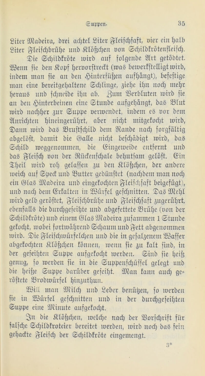 fiiter äftabeira, brei achtel Siter gleifd)faft, oier ein fjalb £iter fJteifcJ)Brüt)e ltnb Älöfjdjen tmn ©djilbtrötenfleifdj. S)ie ©d)ilbfröte rotrb auf folgenbe 2lrt getöbtet. SSenn fie ben 5Xopf tjeroorftredt (ma§ bemerffteECigtroirb, tnbem man fie an ben Hinterfüßen auffjdngt), befeftige man eine bereitgeljaltene ©djlinge, sief)e ifjn itod) nteljr JerauS unb fdjneibe it)it ab. 3um Verbluten wirb fie an ben Hinterbeinen eine ©tunbe anfgefjängt, baS 23lut mirb nadjfjer ^ur ©uppe oermenbet, inbem e§ cor bem Slnridjteit Ijineingerüljrt, aber nid)t mitgefodjt mirb, ©amt mirb baS 23ruftfd)ilb bem fRanbe nad) forgfältig abgelöft, bamit bie ©alte nidjt befd)Ctbigt mirb, baS ©diilb meggenommen, bie (Singemeibe entfernt unb baS gXeifd) non bei* Sftücfenfdjate betjutfain geloft. ©in Stfjeit mirb ro'fj gelaffen 311 ben ^lößdjen, bei* anbere meid) auf ©pect unb 33utter gebiinftet (nadjbem man nad) ein ©la§ äftabeira unb eingelöteten |JIeifd)faft beigefügt), unb nad) bem ©rfalten in SBürfel gefdjnitten. ©a§ 9)W)l mirb getb geröftet, f^Ieifd^brü^e unb ^leifdjfaft gugerfrfjrt, ebenfalls bie burdjgefeiljte unb abgefettete üßrütje (oon bei* ©djilbfrote) unb einem ©laS äftabeira ^ufanunen 1 ©tunbe getod)t, mobei fortmafjrenb ©d)aum unb gett abgenommen mirb. ©ie gleifdfymürfeldjett unb bie in gefallenem SGßaffer abgefodjtett fö'lößdjen tönnen, menn fie 51t !alt finb, in ber gefeilten ©uppe aufgefod)t merbeit. ©inb fie tjeiß genug, fo merbeit fie in bie ©uppenfdjüffel gelegt unb bie l)eiße ©uppe barüber gefeilt. ÜDZan faitn aud) ge= röftete SBrobmürfel Ijinjutljun. SGBill man ORildj unb Seber benützen, jo merbeit fie in SBürfel gefdjnitten unb in ber bur<f)gefeiX;ten ©uppe eine Minute aufgefod)t. 3n bie ^loßdjen, meldje nad) ber SSorfdjrift für fatfdje ©d)itbfrotcier bereitet merbeit, mirb noct) baS fein get)ad‘te gleifd) ber ©djitbfrote eingemengt. 3*