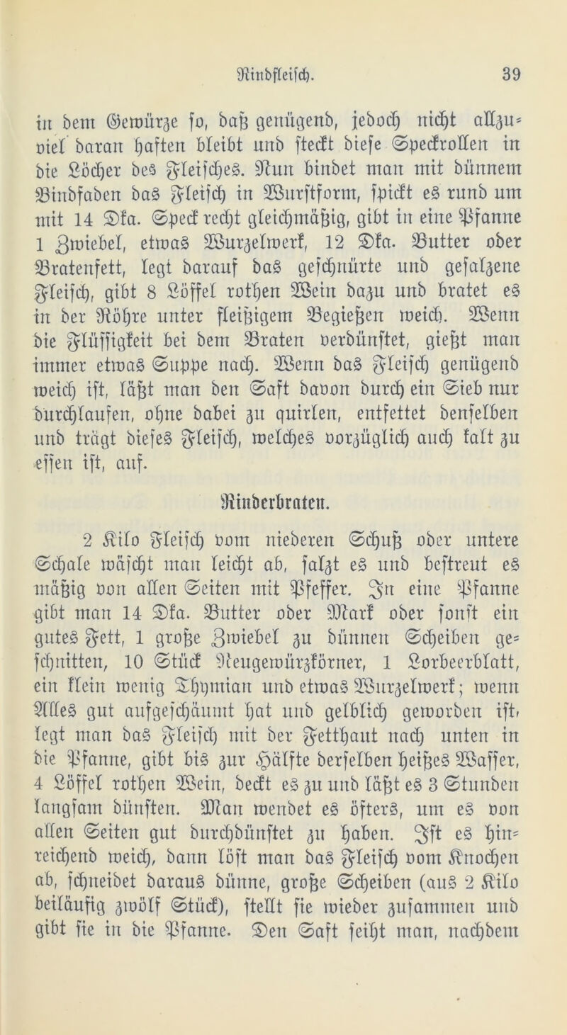 in bent ©etnürge fo, bag genügenb, febod) nidjt attgu* t>iel barem haften bleibt unb fteeft biefe ©pedrotten in bie Södjer bes gteifdjeS. Üftutt binbet man mit bünnem SBtnbfaben baS $letfd) in SSurftform, fpidt eS runb um mit 14 ©fa. ©pect redjt gletc^mä^tg, gibt tu eine Pfanne 1 gmiebel, etmaS Sßurgetroerf, 12 ©fa. Butter ober SSrateiifett, legt barauf baS gefdptürte unb gefabene gdeifd), gibt 8 Söffet rottjen 2Setn bagu unb bratet eS in ber dtötjre unter fleißigem 23egiefjen meid). 2öenn bie fyiüffigfeit bei bem 25raten oerbiinftet, egtest man immer etmaS ©uppe naef). SSenn baS gteifd) genügettb meid) ift, läjgt man ben ©aft baoon burcf) ein ©ieb nur burct)taufen, oijne babei 31t quirlen, entfettet benfetben unb trägt biefeS steifet), meldjeS oorgüglid) and) falt gu effen ift, auf. Üiinberbrateu. 2 $ito Stetfd) Oom niebereu ©ctjup ober untere ©d)ate mäfd)t man teid)t ab, fatgt eS unb beftreut eS mägig 001t alten ©eiten mit Pfeffer. 3n eine Pfanne gibt man 14 ©fa. Söutter ober 9)tar! ober fonft ein gute§ gfett, 1 gimfee 3U bünnen ©Reiben ge* fdjnitten, 10 ©tuet Oteugemürgförner, 1 Sorbeerbtatt, ein ftein menig ©fjpmiau unb etmaS 2Surgetmerf; menn SüieS gut aufgefdjäumt tjat unb gelblid) gemorben iftr legt man baS fyteifd) mit ber getraut nad) unten in bie Pfanne, gibt bis 3111* «gätfte berfetben tjeipeS Sßaffer, 4 Söffet rotten s2Sein, bedt eS 311 unb lägt eS 3 ©tunben langfam bünften. dJtan menbet eS öfters, um es oon alten ©eiten gut öurd)bünftet 311 t)aben. 3ft eS t)iit' reidjenb meid), bann löft man baS g^Ieifd) oom Änodjen ab, fd)neibet barauS bünne, grojge ©djeiben (auS 2 H'ito beiläufig 3mötf ©tüd), fteUt fie mieber 3ufammen unb gibt fie in bie Pfanne, ©eit ©aft feitjt man, nad)bem