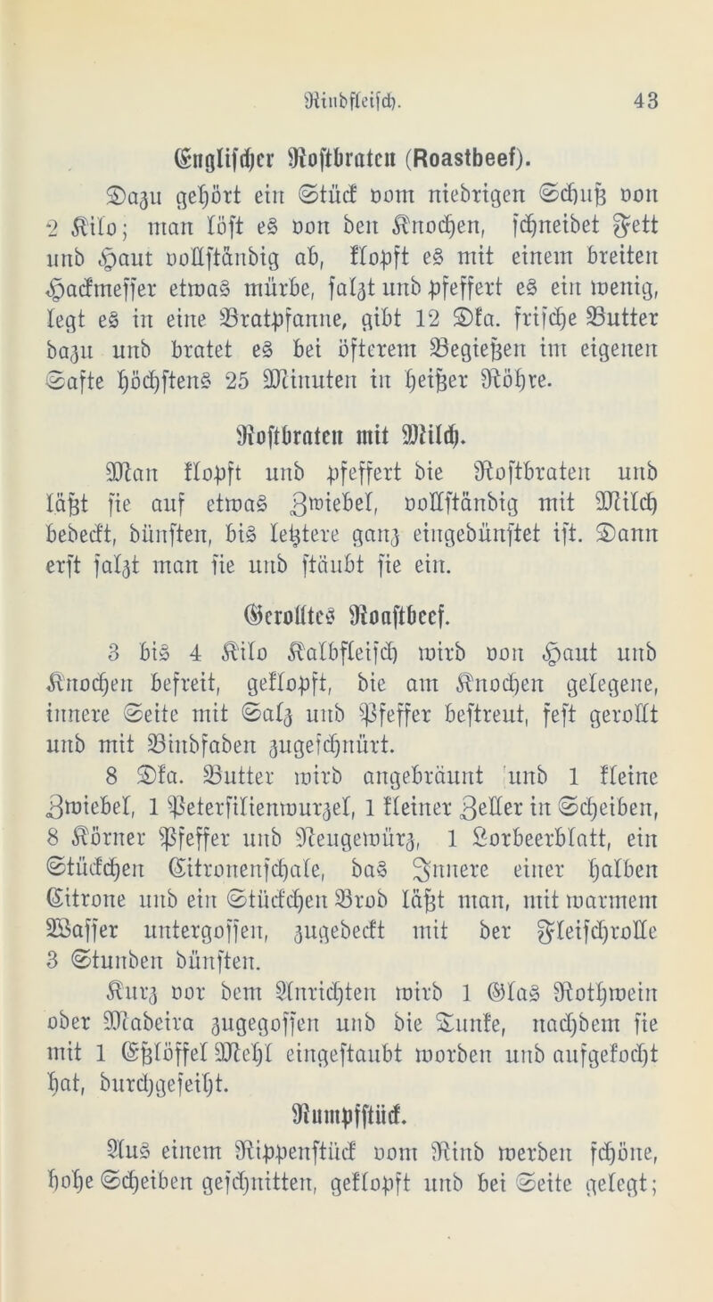 (Sngltfrf)er Oioftbratcn (Roastbeef). Sa^u gehört ein Stücf oom nichtigen Sdjuji ooit 2 $ilo; man löft eS oon beit $nod)en, fdjneibet gett nnb «giaut ooüftdnbig ab, Hopft eS mit einem breiten $a<fmeffer etroaS mürbe, faljt unb pfeffert eS ein mettig, legt eS in eine ^Bratpfanne, gibt 12 Sfa. frifd^e Butter baflu unb bratet eS bei öfterem Begieren im eigenen Safte l)öd)ftenS 25 SDiinuten in fjeifjer 9^öf>re. fftoftbrateit mit SWild). äftan Hopft unb pfeffert bie fftoftbraten unb l.&fjt fie auf etmaS ä^tebel, ooüftänbig mit äftilcf) bebecft, bünften, bis leitete gartj eiugebünftet ift. Sann erft faljt man fie unb ftäubt fie ein. (ÜerottteS fJtonftbeef. 3 bis 4 Äilo 5lalbfleifd) mirb ooit «fpaut unb Ä'rtodjen befreit, getlopft, bie am Sbnocpen gelegene, innere Seite mit Sal^ unb Pfeffer beftreut, feft gerollt unb mit Biitbfaben gugefdjnürt. 8 Sfa. Butter mirb angebräunt unb 1 Heine Smiebel, 1 ^eterfilienmur^el, 1 Heiner 3eüer in Scheiben, 8 Körner Pfeffer unb SReugemür^, 1 Lorbeerblatt, ein Stücken (Sitronenfdfale, baS innere einer Ijalben (Sitrone unb ein Stücfdjeit Brob Icxfet man, mit marment Söaffer untergoffen, augebecft mit ber ^leifdjroHe 3 Stunben bünften. 5htq oor bem Slnridjten mirb 1 ®laS fftotljmetn ober fOtabeira jugegoffen unb bie Sunte, nadjbem fie mit 1 (Srplöffel Btciyi eingeftaubt morben unb aufgefodjt bat, burdjgefeiljt. fRumpfftütf. SluS einem fRippenftücf oont fRinb merbeit fdjöite, bolje Scheiben gefd)uitten, getlopft unb bei Seite gelegt;