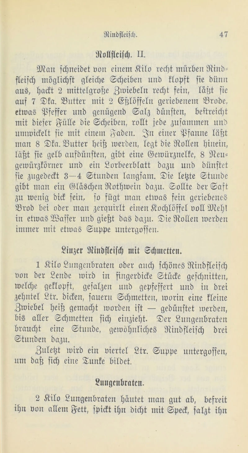 SMfleißß. II. SJtait fd^neibet üoit einem ^ito reeßt mürben Stinb* fletfcf) mögtießft gteieße ©eßeibett unb ftopft fie büttn aus, ßaeft 2 mittelgroße 3lüie&eIn: reeßt fein, läßt fic auf 7 S)fa. SButter mit 2 ©ßlöffelrt geriebenem SSrobe, ettoaS Pfeffer unb genügenb ©at<5 bünften, beftreießt mit biefer gölte bie ©eßeiben, rottt jebe pfantmen unb nmroiefett fie mit einem gaben. 3n einer Pfanne läßt man 8 S)fa. 33utter beiß inerben, legt bie Stollen ßiitein, läßt fie gelb aufbünften, gibt eine ©emürpetfe, 8 Steu= geioürgförner unb ein Lorbeerblatt bap unb bünftet fie pgebeett 3—4 ©tunben tangfam. S)ie teßte ©tunbe gibt man ein ©täSdßen Stotßmeiit bap. ©ottte ber ©aft 3U wenig bief fein, fo fügt man etwas fein geriebenes 33rob bet ober man jerquirtt einen ^oeßtöffet ooll SJteßt in etwas Sßaffer unb gießt bas bap. ©ie Stollen tnerben immer mit etwas ©tippe untergoffen. Linker Stinbfteifcß mit ©djutetten. 1 Äito Lungenbraten ober aneß fcßöneS Stinbfleifcß oon ber Lenbe tnirb in ftngerbicfe ©triefe gefeßnitten, me'tcße geflopft, gefaben unb gepfeffert unb in brei geßntel Ltr. bieten, fauerit ©eßmetten, morin eine Heine 3toiebel ßeiß gemaeßt morben ift — gebünftet merben, bis aller ©eßmetten fieß ein^ießt- §)er Lungenbraten braueßt eine ©tunbe, gewoßnticßeS Stinbfleifcß brei ©tnnben bap. 3nleßt mirb ein eiertet Ltr. ©uppe untergoffen, um baß fieß eine ü£unfe bitbet. Lungenbraten. 2 Mo Lungenbraten ßäntet man gut ab, befreit ißn Gort altem gett, fpieft ißn bießt mit ©ped, fatjt ißn