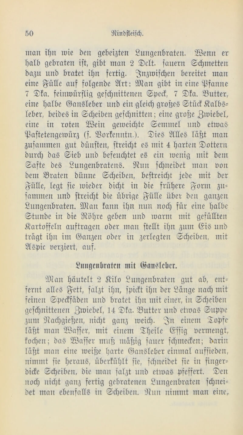 möit itjn mie beit gebeizten Lungenbraten. sIöemt er halb gebraten ift, gibt man 2 ©dt. fanern ©djmetten bagu unb bratet itjn fertig, gngmifcben bereitet man eine gälte auf fotgenbe 2trt: 9Jiart gibt in eine Pfanne 7 ©fa. feinmürftig gefdßtittenen ©pect, 7 ©fa. 33utter, eine tjatbe ©an§teber nnb ein gteirf) grofge§ ©tüd $a£b§= teber, beibe§ in ©Reiben gefdjnitten; eine große Riebet, eine in roten SSeirt gemeidjte ©emmet unb etmaS ^aftetengemürg (f. SSortenntn.). ©ie§ 5(tte§ läßt man gufantmeit gut bünftett, ftreicbjt e§ mit 4 garten ©ottern burd) ba§ ©ieb unb befeud)tet ^§> ein menig mit bem ©afte be§ Lungenbratens. 9hm fdmeibet man oon bem traten bünne ©Reiben, beftreid)t jebe mit ber gälte, fegt fie mieber bid)t in bie frühere gönn 311= fammen unb ftreidjt bie übrige gutte über ben gangen Lungenbraten. 5Dtan tarnt it)n nun itodj für eine tjatbe ©titnbe in bie dtöfjre geben unb mann mit gefüllten JKartoffeln auftragen ober man ftettt itjn gum ($iS unb trügt itjn int (langen ober in gertegten ©djeibeit, mit Lf§J)ic oergiert, auf. Lungenbraten mit (Bnttdcbcr. 93tan bäntett 2 $ifo Lungenbraten gut ab, ent* fernt altes gett, fatgt it;u, fpieft itjit ber Länge nach mit feinen ©bedfäbeit unb bratet it)n mit einer, in ©djeibeit gefd)nittenen gmiebet, 14 ©fa. Butter unb etmaS ©npße gunt 9tad)gießen, itidjt gang meid). 3>it einem ©opfe laßt man SSaffer, mit einem ©tjeite (Sffig oermengt, fodjen; ba§ 23a ff er muß ntäjgig fauer fd)ntecfen; barin läßt man eine meiße barte ©anSleber einmat auffieben, nimmt fie beraub, überfübjlt fie, fcfjneibet fie in fiitger= bide ©d)eibert, bie man fatgt unb etmaS pfeffert, ©eit nod) itid)t gang fertig gebratenen Lungenbraten fdjnei* bet man ebeitfafts in ©Reiben. 9htn nimmt man eine,