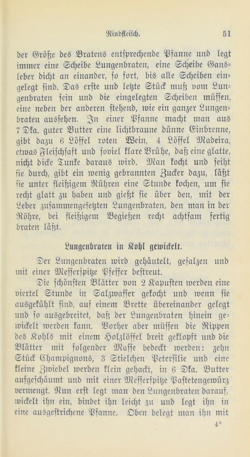 bei* ©röjge be§ Bratens entfpredjenbe Pfanne uttb legt immer eine ©djeibe Sungenbraten, eine «Scheibe ©anS= (eher bidjt an einanber, fo fort, big alle ©djeiben ein* gelegt finb. OaS erfte unb leiste ©tüd mufe oom Sun* genbraten fein unb bie eingelegten ©Reiben muffen, eine neben ber anberen ftetjenb, mie ein ganger Snngen* braten auSfehen. 3n einer Pfanne macht man au§ 7 ©fa. guter 33utter eine lidjtbraune bünne ©inbrenne, gibt bagu 6 Söffet roten 2öein, 4 Söffet Btabeira, etwas gteifdjfaft unb fooiet ftare SBrit^e, bajg eine gtatte, nic^t bide Sunle baranS mirb. Btait fodf)t unb feifjt fie burd), gibt ein wenig gebrannten 3nder bagu, täfjt fie unter fleißigem Sftü^ren eine ©tuitbe fodjeit, um fie recht glatt gu haben unb giefet fie über beit, mit bet Seber gufammengefetjten Sungenbraten, beit man in ber dtöhre, bei fleißigem Begiefjen recht ad)tfam fertig braten täfgt. Sungenbraten in &of)l gemittelt. ©er Sungenbraten mirb gehautelt, gefatgen unb mit einer Btefferfpihe Pfeffer beftreut. ©ie fd)önften Blätter oon 2 Äapuften werben eine oiertel ©tunbe in ©atgmaffer gefodjt unb wenn fie au§getüt)tt finb, auf einem 33rette übereinanber gelegt unb fo auSgebreitet, bafc ber Sungenbraten hinein ge* micfelt werben fann. Vorher aber müffen bie Stippen be§ £ot)t§ mit einem §otgtöffet breit geftopft unb bie Blätter mit folgenber 30taffe bebedt werben: gehn ©tüd ©hampigitonS, 3 ©tietdjen 5|ßeterfitie unb eine fteine 3miebet werben flciit gefjadt, in 6 ©fa. -Butter aufgefdjäumt unb mit einer SJtefferfpitje Sßaftetengemiirg oermengt. Otun erft tegt man beit Sungenbraten barauf, widett ihn ein, biitbet ihn teid)t gn unb legt ihn in eine auSgeftridjene Pfanne. Oben betegt man ihn mit 4*