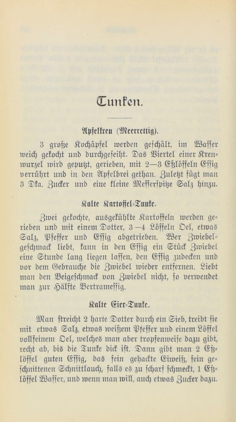 Citnfen. Wpfclfren (üDteerrettig). 3 grüße Kod)äßfet roerbeit gefd)ält, im Söaffer meid) gefod)t unb burd^gefeif)t. ©a§ Viertel einer Krem tunket roitb gemußt, gerieben, mit 2—3 (Sjgtöffetn (Srffig ü errüßrt unb iit ben Styfelbret gettjan. 3u*e^ fügt mau 3 ©fa. unb eine fteilte äftefferfßiße ©at3 tjin^u. Kalte Kartoffet*©mtfe. 3mei gefocfjte, au§gefüt)tte Kartoffeln roerben ge= rieben unb mit einem ©otter, 3 —4 Söffetn Del, etroa§ ©at3, Pfeffer unb ©ffig abgetrieben. sIöer QmtbzU gefdjmad liebt, fann in ben ©ffig ein ©tüd 3roiebet eine ©tunbe taug liegen taffen, ben Grffig jubedeit unb uor bem ©ebraucße bie 3unebet roieber entfernen. Siebt man ben SBeigefdjntacf oon 3wiebet itidjt, fo nerroenbet man 3ur «ipätftc üöertrameffig. Kalte (§ier*£unfc* 3Jlait ftreid)t 2 ßarte ©otter burcf) ein ©ieb, treibt fie mit etroa§ ©at3, etroa§ meinem Pfeffer unb einem Söffet üotffeinem £)et, roetd)e§ man aber trobfenroeife ba3u gibt, red)t ab, bi3 bie ©unfe bief ift. ©ann gibt man 2 (Sß- löffet guten (Sffig, ba§ fein geßadte Gnioeiß, fein ge* fdjnittenen ©djnitttaud), falls e§ 31t fdjarf fdjmedt, 1 @ß= töffet SBaffer, unb meint man roitt, and) ctiuaS 3ll^et