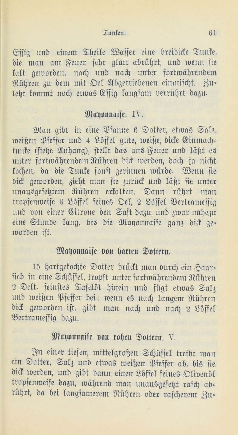 (gfftg unb einem Stjeite Aßaffer eine bretbide Ü£unfe, bie man am gfeuer fet)r glatt abrütjrt, unb menn fie fatt geworben, nad) unb nad) unter fortmäljrenbem [Rühren 311 beut mit ©et Abgetriebenen einmifdjt. äu5 letjt tommt nodj etwas (Sffig tangfam oerrüljrt ba^u. SRatyonnaife. IV. Sftan gibt in eine Pfanne 6 ©otter, etwas ©ata, meinen Pfeffer unb 4 Söffet gute, meijje, bide (Sinmadp tunte (fietje Anljang), [teilt baS anS Reiter unb laßt eS unter fortmäljrenbem Sftütjren bid werben, bodj ja nicf)t fodjeit, ba bie ©uitfe fonft gerinnen mürbe. 28enn fie bid geworben, aietjt man fie prüd unb täjjt fie unter unauSgefetjtem Sftüljren erfatten. ©amt rütjrt man tropfenweife 6 Söffet feines ©et, 2 Söffet ÜBertrameffig nrtb oon einer Zitrone ben ©aft baju, unb 3war natjeju eine ©turtbe taug, bis bie äftaponuaife gan<j bid ge* worben ift. SWaijomtaife üon barten lottern. 15 fjartgetodjte ©otter brüdt man bnrdj ein «gjaar* fieb in eine ©cpüffet, tropft unter fortmätjrenbem Sftüljren 2 ©ctt. feinfteS ©afetot hinein unb fügt etwas ©ata unb weiten Pfeffer bei; wenn eS nad) langem fRüljren bid geworben ift, gibt man nad) unb nad) 2 Söffet löertrameffig ba^u. SOTatyomtaife Don roljen lottern. V. 3n einer tiefen, mittelgroßen ©Rüffel treibt man ein ©otter, ©ata unb etwas weiten Pfeffer ab, bis fie bid werben, unb gibt bann einen Söffet feines ©tioenöt tropfenweife baau, müt)renb man unauSgefetat rafd) ab* rüt)rt, ba bei tangfamerem 9iüljren ober rafdjerent 3u*