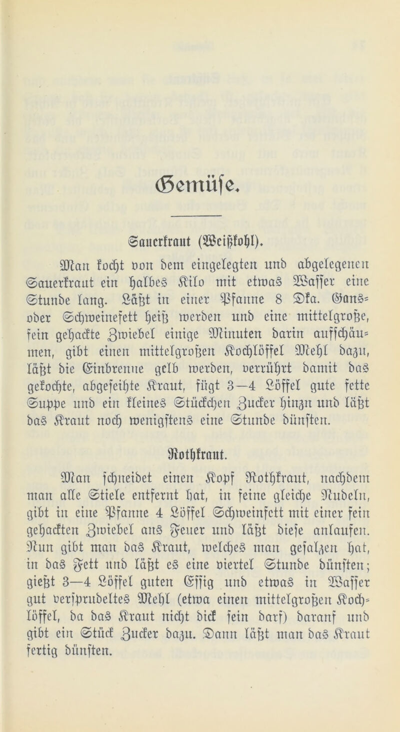 (Semiijc. ©aucrfraut (Scißfoßl). SOlait fodjt Don bent eingelegten unb abgelegenen ©auerfraut ein ßa!be§ $i!o mit etma§ Sßaffer eine ©tunbe lang. Sagt in einer Pfanne 8 £)fa. ®an§= ober ©cßroeinefett ßeiß merben unb eine mittelgroße, fein geßadte 3uüebe! einige Minuten barin auffeßau* men, gibt einen mittelgroßen 5vocß!öffet 9Jteß! bagn, läßt bie Grinbremte gelb merben, oerrüßrt bamit ba§ geJodjte, abgefeimte Äraut, fügt 3—4 Söffe! gute fette (Suß-pe unb ein f!eine§ ©tütfeßen 3ucf'er ßittgrt unb läßt ba§ ^rant noeß mertigftenS eine ©tunbe bünften. 9iotßfrant. 2Ran feßrteibet einen $oßf Sftotßfraut, naeßbem man alle @tie!e entfernt bat, in feine gteieße Rubeln, gibt in eine Pfanne 4 Söffe! ©eßmeinfett mit einer fein geßaeften 3ll1tebe! art§ geuer unb laßt biefe antaufen. 9tun gibt man ba§ $raut, roetcße§ man gefolgert ßat, in ba§ gett itnb läßt e§ eine oierte! ©tnnbe bünften; gießt 3—4 Söffet gittert Gsrffig unb etma§ in SSaffer gut üerfßrubelteS ütteß! (etma einen mittetgroßen 3locß* töffel, ba ba§ Äraut rtid)t bief fein barf) barartf unb gibt ein <Stücf 3ucter bagu. £)amt !äßt man ba§ ^raut fertig bünften.