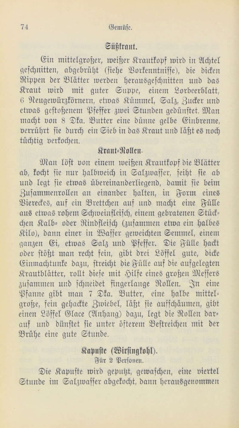 ©iigfröut. (Sin mittelgroßer, meißer Ärautlopf mirb in Sldßtel gefcßnitten, abgebrüßt (ließe s$ortenntniffe), bie bieten ^ibßen ber ^Blätter werben ßerauSgefcßnitten unb baS ^raut mirb mit guter ©itppe, einem Lorbeerblatt, 6 91eitgemüräförnernf etwas Kümmel, ©alg, 3uder nnb etmaS geftoßenem Pfeffer ^rnei ©tunben gebünftet. 9ftan maeßt ooit 8 ®fa. Butter eine büitne gelbe (Sinbrenne, oerrnßrt fie bnreß ein ©ieb in baS $raut nnb läßt eS no(ß tücßtig oertoeßen. $rant*9Men. 9Jlan löft ooit einem meißelt ^rauttopf bie ^Blätter ab, foeßt fie nur ßalbmeidj in ©aljmaffer, feißt fie ab unb legt fie etwas übereinaitberliegenb, bamit fie beim ßufammeitrollen an einanber ßaltert, in $orm eines SBieredeS, auf ein SBrettcßen auf unb maeßt eine güüe auS etmaS roßem ©cßmeinfletfd), einem gebratenen ©tüd* cßeit $alb* ober Sftinbfletfcß (^ufantmen etma ein ßalbeS $ilo), bann einer in Söaffer gemeießten ©emtnel, einem ganzen (Si, etmaS ©alj unb Pfeffer, $)ie gülle ßadt ober ftößt man reeßt fein, gibt brei Löffel gute, biete (Sinmacßtunte baju, ftreießt bie gm He auf bie aufgelegten Shautbtätter, rollt biefe mit «§ilfe eines großen SDlefferS ^ufammen unb fdjrteibet fingerlange fftoÜeit. 3n ß^ne Pfanne gibt man 7 £)fa. SSutter, eine ßalbe mittel* große, fein geßadte 3*üiebel, läßt fie auffeßäumett, gibt einen Löffel ©lace (Slitßaitg) bagu, legt bie Sollen bar* auf unb biinftet fie unter öfterem SBeftreicßen mit ber SBrüße eine gute ©tunbe. topuftc (Sirfingfoßl). $iir 2 ^ßerfonen. S)ie Äapufte mirb gepnßt, gemafeßen, eine oiertel ©tunbe im ©aßpoaffer abgetönt, bann ßeranSgeimmmen