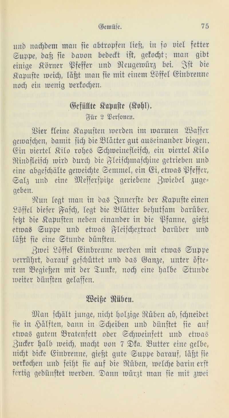 unb rtcicfjbem man fie abtropfen tieß, in fo Diel fetter (Suppe, baß fie baoon bebedt ift, gefaxt; man gibt einige Körner Pfeffer unb Sieugewür^ bei. 3ft bie Ä'apufte meid), täßt man fie mit einem Söffet ©inbrenne nod) ein menig oerfodjen. ©cfiifltc tapuftc (ÄoJI). f^ür 2 ^Berfonen. 93ier fleine Äapuften werben im warmen SÖaffer gemafd)en, bamit fid) bie SÖIatter gut auSeinanber biegen, ©in wertet Mo ropeS Sdjmeinefteifcf), ein wertet Mo Stinbfteifd) roirb burd) bie gteifdjmafdjine getrieben unb eine abgefcpälte gemeinte Semmel, ein ©i, etwas Pfeffer, Sat^ unb eine SOtefferfpitje geriebene 3rotebet 3nge= geben. Stuit legt man in baS 3»nnerfte ber Mpufte einen Söffet biefer gafd), legt bie Blatter beputfam barüber, feijt bie Äapuften neben einanber in bie Pfanne, gießt etwas Suppe unb etwas gteijdjejtract barüber unb tafjt fie eine Stunbe büitften. 3wei Söffet ©inbrenne werben mit etwas Suppe oerrüprt, barauf gefcpüttet unb baS ©an^e, unter ofte= rem SBegiefjett mit ber Sunfe, nod) eine palbe Stunbe weiter bünften getaffen. SSeifje Stuben. SJcait fdjält junge, nidjt porige Stuben ab, fdjneibet fie in «gatften, bann in Scheiben unb bi’mftet fie auf etwas gutem Jöratenfett ober Sd)weinfett unb etwas <3ucfer palb meid), madjt ooit 7 Sfa. 33utter eine getbe, nicf)t biete ©inbreitne, gießt gute Suppe barauf, täjjt fie oertodjen unb feipt fie auf bie Stuben, wetdje barin erft fertig gebünftet werben. Sann wür^t man fie mit gwei