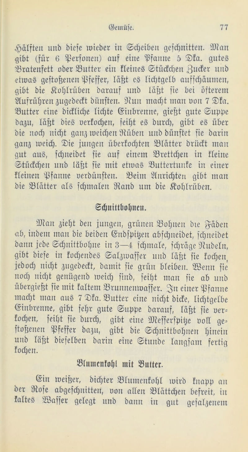 ^pdlften uitb btefe mieber in ©Reiben gefdjnitten. üütan gibt (für 6 ^ßerfonen) auf eine Pfanne 5 2)fa. gutes ^Bratenfett ober S3utter eilt fleiiteS ©tüddjen 3ucfer uitb etmaS geflogenen Pfeffer, lägt es lidjtgelb auffdjäumen, gibt bie Äoljlriibert barauf unb lägt fie bei öfterem $lufrüf)ren pgebedt bitrtften. Sturt madjt man Dort 7 3)fa. Butter eine bicflidje tid)te Gfiubrenne, giegt gute ©uppe bap, läfet bieS oerfodjen, feif)t eS burd), gibt eS über bie uod) itid)t gattj meieren Stüben unb bünftet fie barin ganj meid). ®ie jungen überfodjten lölätter brudt man gut aus, fd)iteibet fie auf einem SBrettdjert in flehte ©tüddjeit unb lägt fie mit etmaS SButtertunfe in einer flehten Pfanne oerbünften. SBeim Slnridjten gibt man bie Sölätter als jdjmalett 3ftanb um bie 5M)lrübett. ©djnittbofjnen. SJtan aietjt beit jungen, grünen SBoljnen bie gäben ab, inbeut man bie beibeit ßmbfpigett abfdpeibet, fdjiteibet bann jebe ©djitiitbolpe in 3—4 fdjmale, fdjräge Rubeln, gibt biefe in fodjeitbeS ©alpaffer unb läfet fie fodjett jebad) nid)t äugebedt, bamit fie grün bleiben. 2öemt fie nod) nid)t genügenb meid) finb, feit)t man fie ab unb übergiegt fie mit faltem Sruitnenmaffer. 3tt einer Pfanne mad)t man aus 7 $fa. Söutter eine nidjt bide, lidjtgelbe Einbrenne, gibt fef;r gute ©tippe barauf, lägt fie aer= fa^en, feil)t fie burdj, gibt eine SJtefferfpige aoff ge* ftogeneit Pfeffer bap, gibt bie ©dpittboljneu Ijtnein uitb lägt biefelben bariit eine ©tunbe langfam fertig !od)en. $lumcnfol)l mit Sutter. ©in meiger, bid)ter 33luutenfol)l mirb fnapp au ber Stofe abgefdjnitten, aon allen 33lättdjen befreit, in faltes Söaffer gelegt unb bann in gut gefallenem