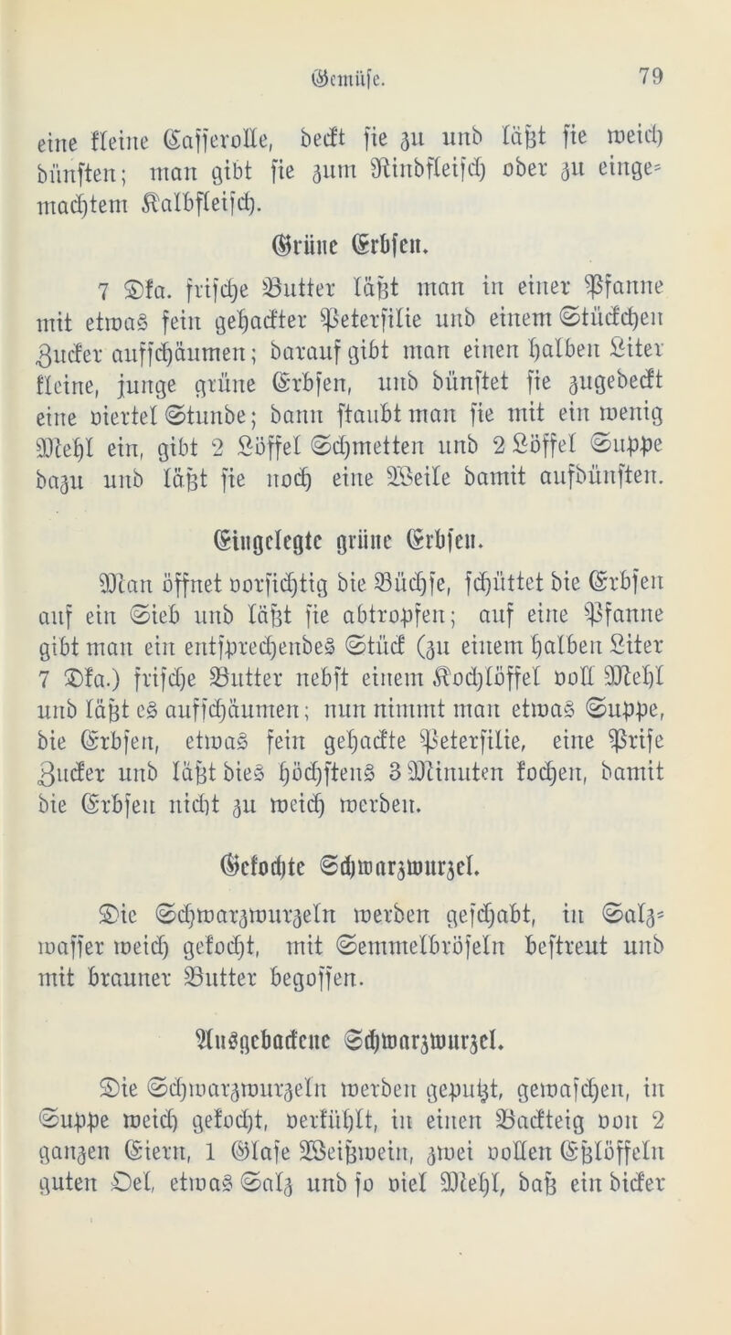 eine fteine (SafjeroIIe, becft fie 31t unb lä&t fie meid) bünften; man gibt fie 311m 3ftinbfteifdj ober 311 einge* mad)tem £atbftei)d). (^riiiie (Srbfeit* 7 ©Ia. frifdje SButter läßt man in einer Pfanne mit etmaS fein getjadter ^eterfilie unb einem ©tüddjen ßuder auffd)äumen; barauf gibt man einen halben Siter fleine, junge grüne ©rbfen, unb bünftet fie 3itgebedt eine üiertet ©tunbe; bann ftauBtman fie mit ein wenig Eftetjl ein, gibt 2 Söffet ©d)tnetten unb 2 Söffet ©uppe ba3ii unb tagt fie nocf) eine Söeile bamit aufbünften. (Siugctegtc grüne (Srbfen. ÜJlan öffnet öorfidjtig bie 23üdjfe, fd)üttet bie ©rbfen auf ein ©ieb unb tagt fie abtropfen; auf eine Pfanne gibt man ein entfpredjenbeS ©tuet (311 einem falben Siter 7 ©fa.) frifdje Butter nebft einem £od)töffet ooE Süieljl unb tagt cg auffdjäumen; nun nimmt man etma§ ©uppe, bie (Srbfett, etmag fein getjacfte ^eterfilie, eine $rife 3nder unb tagt bies pdjfteng 3 Minuten fod)eit, bamit bie (Srbfeit nicht 31t meid) mcrbeit. ©cfodjte ©(b»arjömrjeL ©ic ©d)mar3mur3etrt merben gefdjabt, in ©at3= roaffer meid) gefodjt, mit ©emmetbröfetn beftreut unb mit brauner SButter begoffert. 2tnSgcbacfene ©djtoarjtourjeL ©ie ©djmarsmurjeln merben gepult, gemäßen, in ©uppe meid) gefod)t, oerfiiplt, in einen 3Sadteig 001t 2 ganzen (Stern, 1 ©tafe Söei&mein, 3mei ooden (Sgtöffetn guten £)et, etmag ©at3 unb jo oiet SQlefjt, baf) einbider