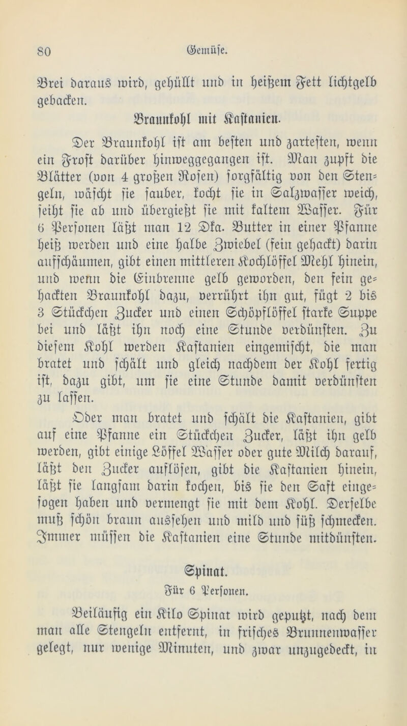 23rei barau§ mirb, gefüllt unb iit ^etfeent gett tidjtgetb gebaden. 23raunfoIjl mit ^öftnnicn. ©er Öraunfofjt ift am befteit unb garteften, meint ein graft barüber tjinmeggegangen ift. äftait ^upft bie Blätter (oott 4 groBert Sftofen) jorgfültig oon bcrt ©ten= gellt, müfd)t fie fauber, !od)t fie iit ©at^maffer meid), feitjt fie ab unb übergiefjt fie mit tattern SBaffer. gür 0 Sßerfonett lagt man 12 ©fa. Butter in einer Pfanne tjeijf merben unb eilte tjatbe 3toiebet (fein getjadt) bariit auffRäumen, gibt einen mittleren ^odjtöffet üflleljl fjiitein, unb memt bie (Siitbreitite gelb gemorben, beit fein ge= Üadten 23raunfof)t ba^u, oerrütjrt ifjn gut, fügt 2 bi§ 3 ©tüddjen 3uder unb einen Schöpflöffel ftarte ©uppe bei unb täBt itjn rtod) eine ©tunbe oerbürtften. Qu biefent £ot)t merben Ä'aftanieit eingemifcht, bie man bratet unb fdjfttt unb gteid) nadjbem ber £ot)t fertig ift, ba^u gibt, um fie eine ©tnnbe bamit oerbüttften 3U taffen. ©ber man bratet unb fdjätt bie ^aftaniett, gibt auf eine Pfanne ein ©tüdd)eu 3uder, tafft itpt gelb merben, gibt einige Söffet 28'affer ober gute SOlitcJ) barauf, täpt beit 3llder auftofen, gibt bie ^aftanien hinein, täBt fie tangfam baritt fodjeit, bi§ fie beit ©aft eiitge= fogen haben unb oermengt fie mit betn £ot)t. ©erfetbe muB fdjöit braun augfetjen unb mitb unb ffijj fdpnedeit. 3ntmer utüffen bie ^aftanien eilte ©tunbe ntitbünften. Spinat. $ür 6 'p’erfoiten. 33eitaufig ein 5lito ©piitat mirb gepult, itadj beut mau atte ©tengetu entfernt, iit frifcheö Sörumteitmaffer getegt, nur meitige Minuten, unb gmar ungugebecft, iit