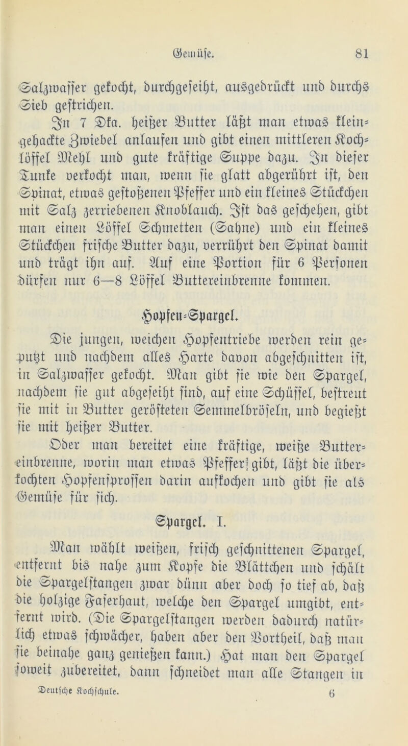 Sa 4 m affe r gefolgt, burdpgefeipt, auSgebrücft urtb burdpS Sieb geftricpeu. 3n 7 Sfa. feiner Flitter läßt man etmaS fteiu* gepadte ämiebet antaufen unb gibt einen mittleren $od)= [äffet äftept unb gute fväftige Suppe ba^u. 3n biefer Sunfe oerfodjt man, roenrt fie glatt ab gerührt ift, beit Spinat, etmaS geftoßerten Pfeffer unb ein fteineS Stüdcpeit mit Satv verriebenen Knoblauch. 3ft ba§ gefcf)e£;en, gibt man einen Söffet Schmetten (Sabne) unb ein fteineS Stüdcpen frifcfje Butter ba^u, oerrüprt ben Spinat bantit unb trägt ihn auf. Stuf eine Portion für 6 perforiert bürfen nur 6—8 Söffet S3uttereiubrenne forrtmen. §opfeu*SpargcI. Sie jungen, meiden «§opfentriebe merben rein ge* pupt unb nad)bent alles §arte baoon abgefcpnitten ift, in Satvmaffer gefocpt. SJtart gibt fie tote ben Sparget, nachbent fie gut abgefeipt finb, auf eine Scpüffet, beftreut fie mit in dritter geröfteten Semmetbröfetn, unb begießt fie mit breiter Butter. Ober man bereitet eine fräftige, meiße dritter* eiubrenne, moriit mau etmaS Pfefferj gibt, läßt bie über* fochten §opfenfproffen barin auffocpen unb gibt fie als ©ernüfe für fid). Spargel. I. S)tau mähtt meigen, frifcp gefchuittenen Sparget, «entfernt big nahe vurn Sbopfe bie Sötättdjen unb fepätt bie Spargetftangen 310ar bümt aber bodp fo tief ab, baß bie pol^ige fyaferpaut, metepe ben Sparget umgibt, ent* fernt mirb. (Sie Spargetftangen merben baburd) natür* tid) etroag fcpmäcper, haben aber ben SSortpeit, baf3 mau fie beinahe ganv genießen fanu.) §at man ben Sparget iomeit vubereitet, bann fepneibet man alte Stangen in Seutfdje Stoc^fdjule. 5