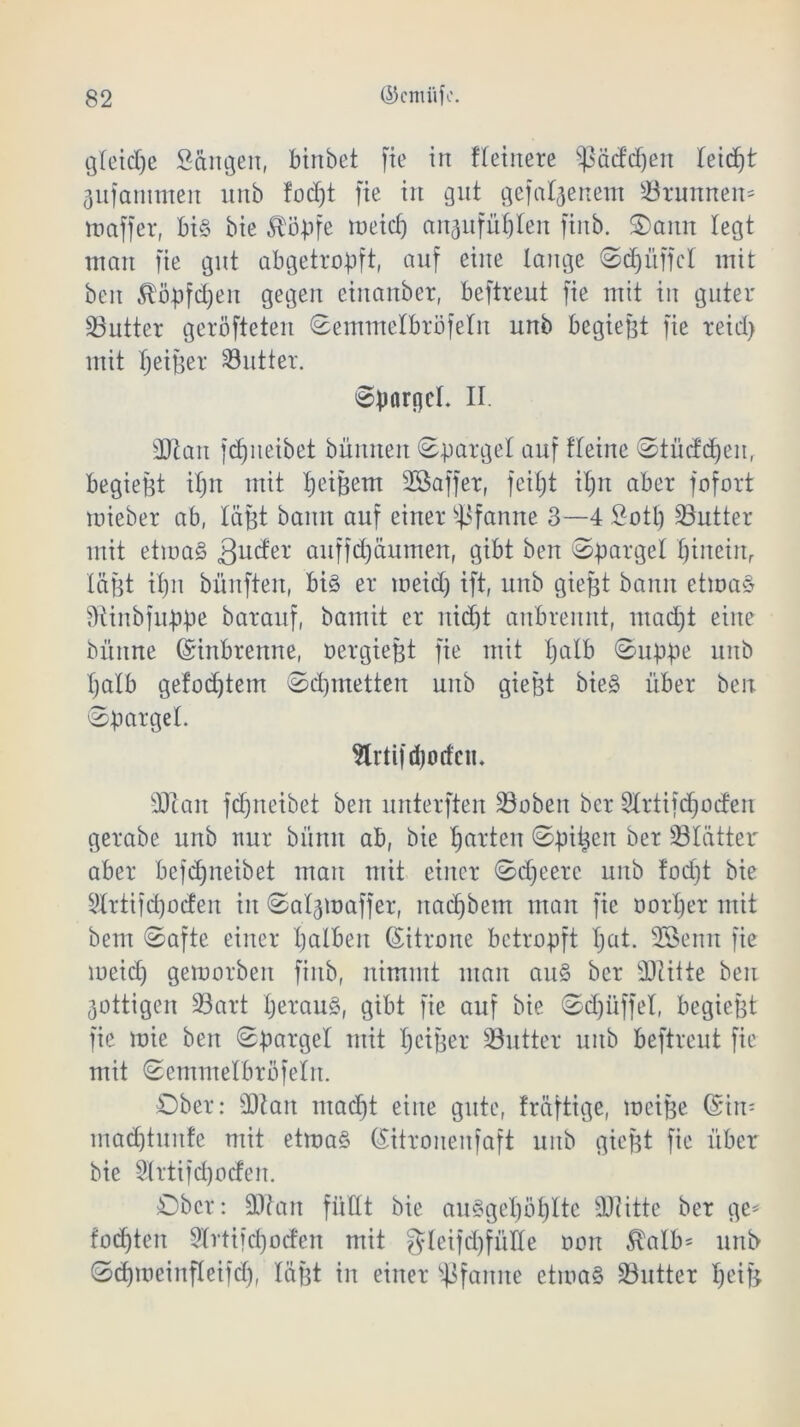 gleidje Sangen, binbet fie in fletnere ^ßäddjen leicht jufantmen nnb fod)t fte in gut gefabenem Brunnen* maffer, bi§ bie $öpfe meid) angufüplen finb. 3>aitn legt matt fie gut abgetropft, auf eine lange Scpüffcl mit beit ^öpfcpen gegen einanber, beftreut fie mit in guter ÜButter geröfteten Semmelbröfeln unb begießt fie teid> mit peiger 33utter. Spargel. II. sDIait jcpneibet bümten Spargel auf flehte Stücfdjen, begießt tpn mit peißern 2Saffer, feipt iptt aber fofort mieber ab, lägt bann auf einer Pfanne 3—4 Sott) SButter mit etma§ fjuder auffdjäumen, gibt bett Spargel pineinr lägt ipn bünften, bi§ er meid) ift, unb gießt bann etma§ fRittbfuppe barauf, bamit er nicfjt anbrennt, ntad)t eine bünne (ürinbrenne, oergießt fie mit palb Suppe unb I)alb gefod)tem Scpmetten unb gießt bie§ über ben Spargel. Slrtiftpodcn. sDiait fcpneibet ben unterften Sobeit ber Slrtifcpocfen gerabe unb nur bitnn ab, bie garten Spieen ber SÖIätter aber befdjneibet mau mit einer Sdpeerc unb fod)t bie Slrtifcpocfen in Saljmaffer, naepbent man fte öorper mit beut Safte einer palbeit (Zitrone betropft pat. 2Senn fte meid) gemorbett finb, nimmt man au§ ber sDlilte ben 3ottigcn 93art peraug, gibt fie auf bie Sdjüffel, begießt fie mie ben Spargel mit peiger SButter unb beftreut fie mit Semmelbrofelit. Ober: SOtait ntaept eine gute, fräftige, metße ©in- mad)tunfe mit etmag (Sitronenfaft unb gießt fie über bie Slrtifcpoden. Ober: 9ttan füllt bie auggepöplte sDiitte ber ge* fod)tett 3lrti)d)oden mit gleijdjfüKe oon $alb* nnb Sd)meinfleifd), lägt in einer Pfanne etma§ üButter peiß