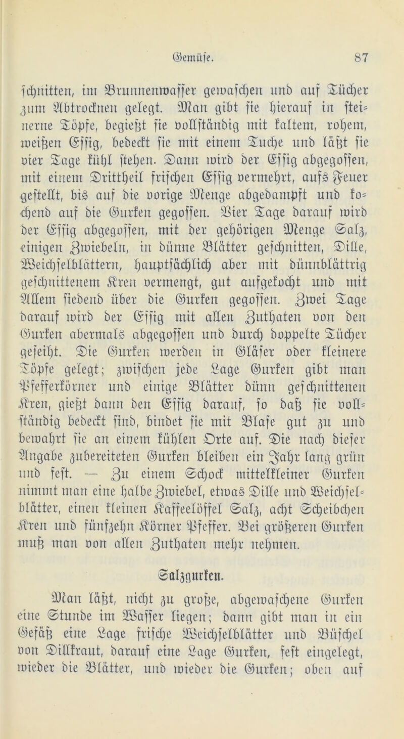 fchriitten, im Srunnenwaffet gewafdjen unb auf Südjer 3um Slbtrodnen gelegt. dftau gibt fie hierauf iu ftet= uerue Sö-pfe, begießt fie ooÜftänbig mit tattern, rohem, weißen ©ffig, bebecft fie mit einem Suche unb läßt fie oier Sage fühl ftetjen. Sann wirb ber (Siffig abgegoffen, mit einem Srittheil frifdjen ©fftg oermefjrt, aufs geuer gefteüt, bis auf bie nötige äftenge abgebampft unb fo= djenb auf bie ©litten gegoffen. Siet Sage batauf wirb ber (Siffig abgegoffen, mit bet gehörigen Stenge ©alj, einigen Zwiebeln, in bünne Stattet gefdjnitten, Sille, fföeidjfelblättern, t)außtfäd)tid) aber mit bünnblättrig gefd)iiittenem Ären oermengt, gut aufgefodjt unb mit Willem fiebenb übet bie ©utfen gegoffen. 3lüe^ Sage batauf wirb bet (Siffig mit atleu 3u^aten ooit beit ©utfen abermals abgegoffen unb butd) hoppelte Siidjet gefeilt. Sie ©utfen werben in ©läfet ober fteinete Söpfe gelegt; gwifchen jebe Sage ©utfen gibt man ^fefferfötnet unb einige Stätter büntt gef erlittenen Ären, gießt bann ben (Siffig batauf, fo baß fie ooü= ftänbig bebecft finb, binbet fie mit Stafe gut 311 unb bewahrt fie an einem füttert Orte auf. Sie nad) biefet Angabe ^bereiteten ©utfen bleiben ein 3at)t lang grün unb feft. — 3u einem Sdjod mittelfleinet ©utfen nimmt man eine halbe 3ttüebel, etwas Sille unb 2Beid)fel* blattet, einen fleinen Kaffeelöffel ©alg, ad)t Scpeibdjen Kren unb fünfzehn Körnet Pfeffer. Sei größeren ©utfen muß man oon allen 3utljaten mel)t nehmen. ®al3flurfeu. St an läßt, nicht 311 große, abgewafchene ©utfen eine Stunbe im SGÖaffer liegen; bann gibt man in ein ©efäß eine Sage frifdje 3Seid)felblätter unb Süfdjel oon Sillftaut, batauf eine Sage ©utfen, feft eingelegt, wiebet bie Slätter, unb wiebet bie ©utfen; oben auf